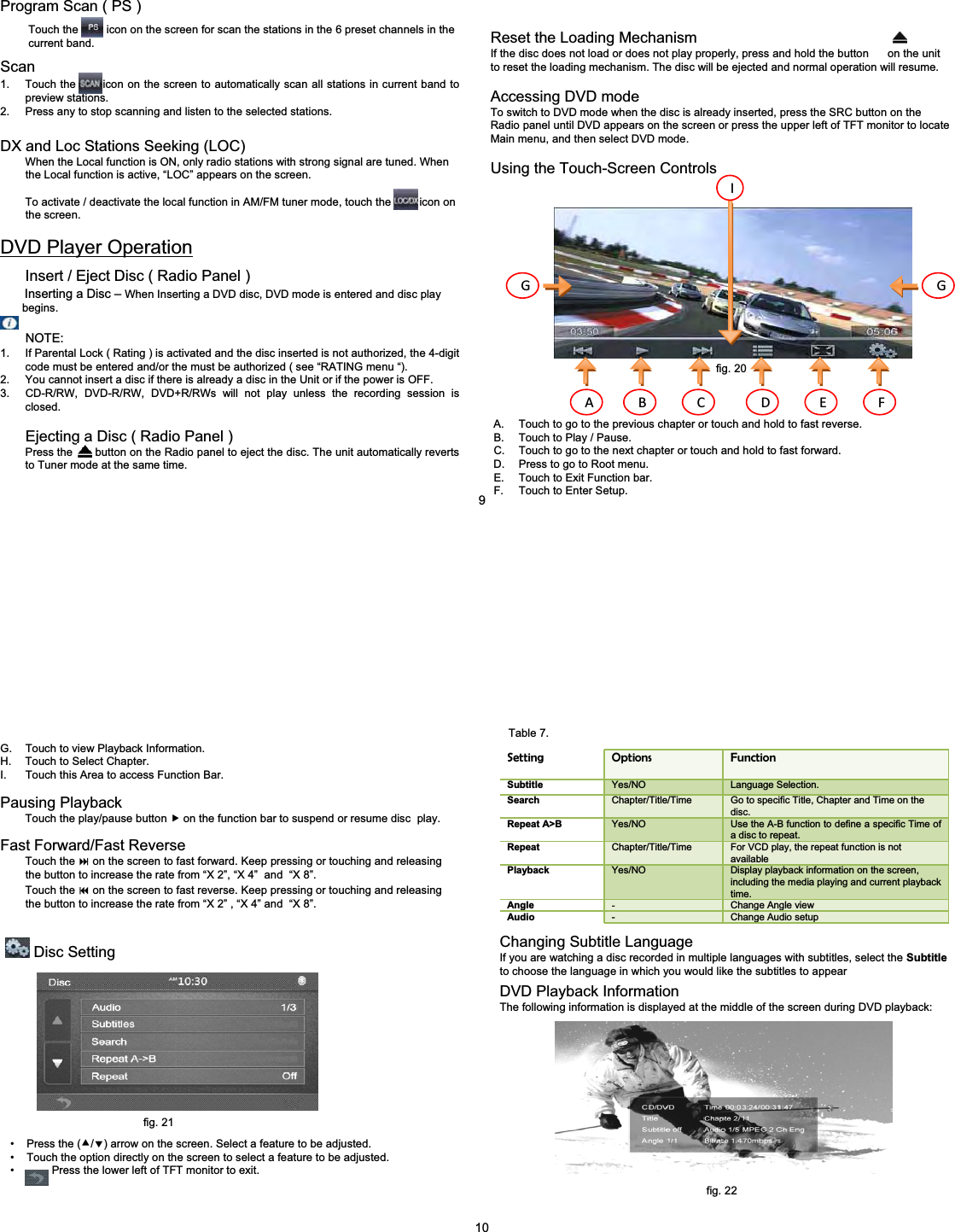 Reset the Loading MechanismIf the disc does not load or does not play properly, press and hold the button      on the unit to reset the loading mechanism. The disc will be ejected and normal operation will resume.Accessing DVD modeTo switch to DVD mode when the disc is already inserted, press the SRC button on the Radio panel until DVD appears on the screen or press the upper left of TFT monitor to locate Main menu, and then select DVD mode.Using the Touch-Screen ControlsA. Touch to go to the previous chapter or touch and hold to fast reverse.B. Touch to Play / Pause.C. Touch to go to the next chapter or touch and hold to fast forward.D. Press to go to Root menu.E. Touch to Exit Function bar.F. Touch to Enter Setup.A B C D E FG GIProgram Scan ( PS )Touch the         icon on the screen for scan the stations in the 6 preset channels in the  current band.Scan1. Touch the       icon on the screen to automatically scan all stations in current band to preview stations.2. Press any to stop scanning and listen to the selected stations.DX and Loc Stations Seeking (LOC)When the Local function is ON, only radio stations with strong signal are tuned. When   the Local function is active, &ldquo;LOC&rdquo; appears on the screen.To activate / deactivate the local function in AM/FM tuner mode, touch the         icon on the screen.DVD Player OperationInsert / Eject Disc ( Radio Panel )Inserting a Disc &ndash; When Inserting a DVD disc, DVD mode is entered and disc play begins.NOTE:1. If Parental Lock ( Rating ) is activated and the disc inserted is not authorized, the 4-digit code must be entered and/or the must be authorized ( see &ldquo;RATING menu &ldquo;).2. You cannot insert a disc if there is already a disc in the Unit or if the power is OFF.3. CD-R/RW, DVD-R/RW, DVD+R/RWs will not play unless the recording session is closed.Ejecting a Disc ( Radio Panel )Press the       button on the Radio panel to eject the disc. The unit automatically reverts to Tuner mode at the same time.9fig. 20G. Touch to view Playback Information.H. Touch to Select Chapter.I. Touch this Area to access Function Bar.Pausing PlaybackTouch the play/pause button fon the function bar to suspend or resume disc  play.Fast Forward/Fast ReverseTouch the on the screen to fast forward. Keep pressing or touching and releasing   the button to increase the rate from &ldquo;X 2&rdquo;, &ldquo;X 4&rdquo; and  &ldquo;X 8&rdquo;.Touch the on the screen to fast reverse. Keep pressing or touching and releasing  the button to increase the rate from &ldquo;X 2&rdquo; , &ldquo;X 4&rdquo; and  &ldquo;X 8&rdquo;.Disc Setting&bull; Press the (c/d) arrow on the screen. Select a feature to be adjusted.&bull; Touch the option directly on the screen to select a feature to be adjusted.&bull; Press the lower left of TFT monitor to exit.Setting Options FunctionSubtitle Yes/NO Language Selection.Search Chapter/Title/Time Go to specific Title, Chapter and Time on the disc.Repeat A>B Yes/NO Use the A-B function to define a specific Time of a disc to repeat.Repeat Chapter/Title/Time For VCD play, the repeat function is not availablePlayback Yes/NO Display playback information on the screen, including the media playing and current playback time.Angle -Change Angle viewAudio -Change Audio setupChanging Subtitle LanguageIf you are watching a disc recorded in multiple languages with subtitles, select the Subtitle to choose the language in which you would like the subtitles to appearDVD Playback InformationThe following information is displayed at the middle of the screen during DVD playback:10fig. 21fig. 22Table 7.