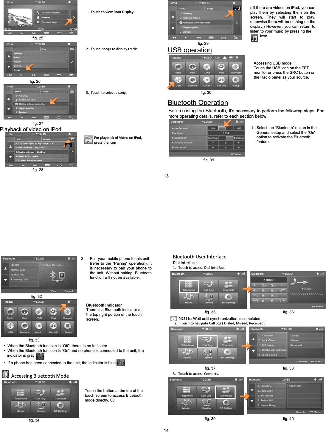 ( If there are videos on iPod, you can play them by selecting them on the screen. They will start to play, otherwise there will be nothing on the display.) However, you can return to listen to your music by pressing theicon.1.TouchtoviewRootDisplay.2.Touchsongstodisplaytracks.3.Touchtoselectasong.Playback of video on iPodForplaybackofVideooniPod,presstheiconUSB operationAccessing USB mode:Touch the USB icon on the TFT monitor or press the SRC button on the Radio panel as your source.Bluetooth OperationBefore using the Bluetooth, it&rsquo;s necessary to perform the following steps. For more operating details, refer to each section below.1.  Select the &ldquo;Bluetooth&rdquo; option in the General setup and select the &ldquo;On&rdquo;option to activate the Bluetooth feature.13fig. 28fig. 27fig. 26fig. 25fig. 29fig. 30fig. 312. Pair your mobile phone to this unit (refer to the &ldquo;Pairing&rdquo; operation). It is necessary to pair your phone to the unit. Without pairing, Bluetooth function will not be available.Bluetooth IndicatorThere is a Bluetooth indicator at     the top right portion of the touch  screen.&bull; When the Bluetooth function is &ldquo;Off&rdquo;, there  is no Indicator&bull; When the Bluetooth function is &ldquo;On&rdquo; and no phone is connected to the unit, the indicator is gray&bull; If a phone has been connected to the unit, the indicator is blueAccessingBluetoothModeTouch the button at the top of the  touch screen to access Bluetooth mode directly. 00BluetoothUserInterfaceDialInterface1.TouchtoaccessDialInterface2.TouchtonavigateCallLog(Dialed,Missed,Received).NOTE:Wait until synchronization is completed.3.TouchtoaccessContacts.14fig. 32fig. 33fig. 34fig. 35 fig. 36fig. 37 fig. 38fig. 39 fig. 40