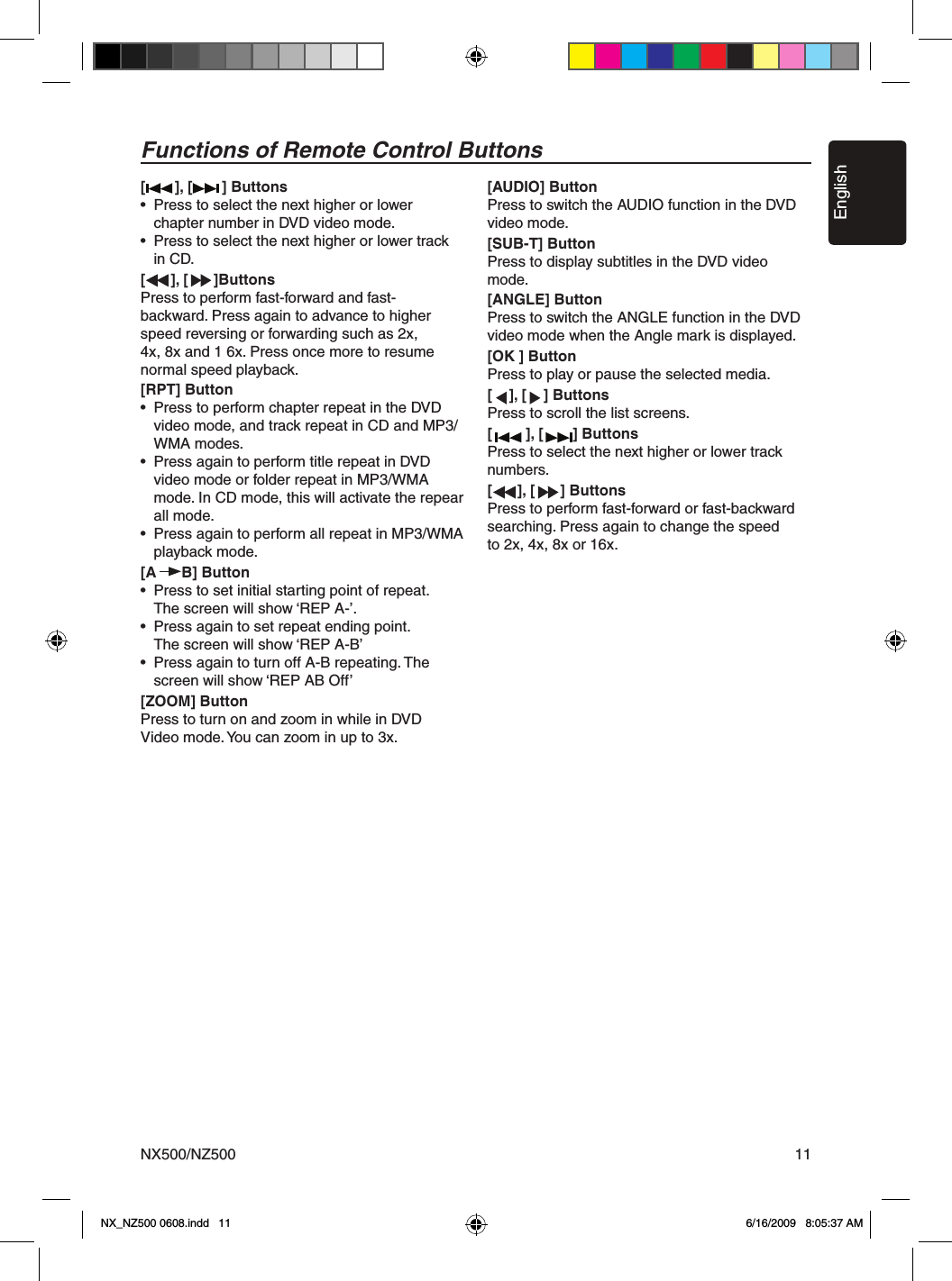 EnglishNX500/NZ500 11Functions of Remote Control Buttons[       ], [       ] Buttons&bull;  Press to select the next higher or lower    chapter number in DVD video mode.&bull;  Press to select the next higher or lower track    in CD.[      ], [      ]ButtonsPress to perform fast-forward and fast-backward. Press again to advance to higher speed reversing or forwarding such as 2x,4x, 8x and 1 6x. Press once more to resume normal speed playback.[RPT] Button&bull;  Press to perform chapter repeat in the DVD    video mode, and track repeat in CD and MP3/    WMA modes.&bull;  Press again to perform title repeat in DVD    video mode or folder repeat in MP3/WMA    mode. In CD mode, this will activate the repear    all mode.&bull;  Press again to perform all repeat in MP3/WMA    playback mode.[A      B] Button&bull;  Press to set initial starting point of repeat.    The screen will show &lsquo;REP A-&rsquo;.&bull;  Press again to set repeat ending point.    The screen will show &lsquo;REP A-B&rsquo;&bull;  Press again to turn off A-B repeating. The    screen will show &lsquo;REP AB Off&rsquo;[ZOOM] ButtonPress to turn on and zoom in while in DVDVideo mode. You can zoom in up to 3x.[AUDIO] ButtonPress to switch the AUDIO function in the DVD video mode.[SUB-T] ButtonPress to display subtitles in the DVD video mode.[ANGLE] ButtonPress to switch the ANGLE function in the DVD video mode when the Angle mark is displayed.[OK ] ButtonPress to play or pause the selected media.[    ], [    ] ButtonsPress to scroll the list screens.[        ], [       ] ButtonsPress to select the next higher or lower track numbers.[      ], [      ] ButtonsPress to perform fast-forward or fast-backward searching. Press again to change the speed to 2x, 4x, 8x or 16x.NX_NZ500 0608.indd   11 6/16/2009   8:05:37 AM
