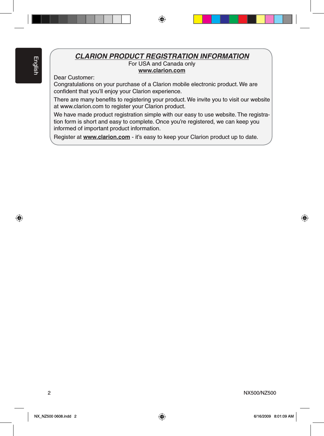EnglishNX500/NZ5002CLARION PRODUCT REGISTRATION INFORMATIONFor USA and Canada onlywww.clarion.com Dear Customer:   Congratulations on your purchase of a Clarion mobile electronic product. We are   conﬁdent that you&rsquo;ll enjoy your Clarion experience.   There are many beneﬁts to registering your product. We invite you to visit our website at www.clarion.com to register your Clarion product.   We have made product registration simple with our easy to use website. The registra-tion form is short and easy to complete. Once you&rsquo;re registered, we can keep you informed of important product information.   Register at www.clarion.com - it&rsquo;s easy to keep your Clarion product up to date.    NX_NZ500 0608.indd   2 6/16/2009   8:01:09 AM