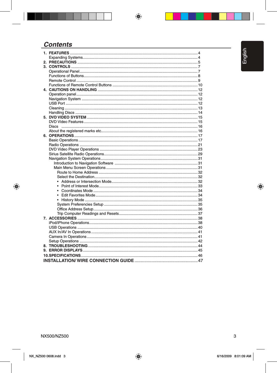 EnglishNX500/NZ500 3Contents1.  FEATURES ........................................................................................................................4  Expanding Systems ............................................................................................................42.  PRECAUTIONS .................................................................................................................53.  CONTROLS .......................................................................................................................7  Operational Panel ...............................................................................................................7  Functions of Buttons ...........................................................................................................8  Remote Control ..................................................................................................................9  Functions of Remote Control Buttons ................................................................................104.  CAUTIONS ON HANDLING ..............................................................................................12  Operation panel ..................................................................................................................12  Navigation System .............................................................................................................12  USB Port ............................................................................................................................12  Cleaning .............................................................................................................................13  Handling Discs ...................................................................................................................145.  DVD VIDEO SYSTEM ........................................................................................................ 15  DVD Video Features ........................................................................................................... 15  Discs   ................................................................................................................................16  About the registered marks etc. ..........................................................................................166.  OPERATIONS .................................................................................................................... 17  Basic Operations ................................................................................................................ 17  Radio Operations ...............................................................................................................21  DVD Video Player Operations ............................................................................................23  Sirius Satellite Radio Operations ........................................................................................29  Navigation System Operations ...........................................................................................31     Introduction to Navigation Software  ..............................................................................31     Main Menu Screen Operations ...................................................................................... 31        Route to Home Address .............................................................................................32        Select the Destination ................................................................................................. 32        &bull;  Address or Intersection Mode .................................................................................32        &bull;  Point of Interest Mode .............................................................................................33        &bull;  Coordinates Mode ..................................................................................................34        &bull;  Edit Favorites Mode ................................................................................................34        &bull;  History Mode ..........................................................................................................35        System Preferencies Setup ........................................................................................35        Ofﬁce Address Setup .................................................................................................. 36        Trip Computer Readings and Resets .......................................................................... 377.  ACCESSORIES .................................................................................................................38  iPod/iPhone Operations ......................................................................................................38  USB Operations .................................................................................................................40  AUX In/AV In Operations ....................................................................................................41  Camera In Operations ........................................................................................................ 41  Setup Operations ...............................................................................................................428.  TROUBLESHOOTING .......................................................................................................449.  ERROR DISPLAYS ............................................................................................................4510. SPECIFICATIONS ..............................................................................................................46INSTALLATION/ WIRE CONNECTION GUIDE ....................................................47NX_NZ500 0608.indd   3 6/16/2009   8:01:09 AM