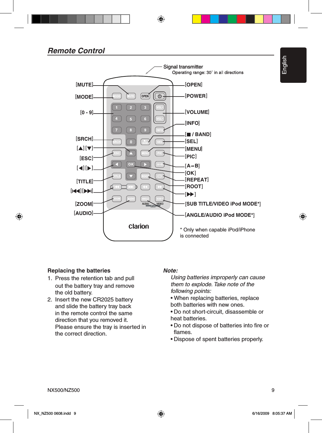 EnglishNX500/NZ500 9Remote ControlSignal transmitterSignal transmitter[OPEN][POWER][VOLUME][INFO][/ BAND][SEL][MENU][PICA   B][OKREPEAT][ ][ ]ROOT[ ][ ][SUB TITLE/VIDEO iPod MODE*][ANGLE/AUDIO iPod MODE*][ ] [ ][ ] [ ][MUTE][MODE][SRCH][ ][ESC][TITLE][ZOOM][AUDIO][0 - 9][ ]AUDIO VIDEOiPodReplacing the batteries1.  Press the retention tab and pull      out the battery tray and remove      the old battery.2.  Insert the new CR2025 battery      and slide the battery tray back      in the remote control the same   direction that you removed it.      Please ensure the tray is inserted in    the correct direction.Note:  Using batteries improperly can cause    them to explode. Take note of the   following points:  &bull; When replacing batteries, replace    both batteries with new ones.  &bull; Do not short-circuit, disassemble or    heat batteries.  &bull; Do not dispose of batteries into ﬁre or      ﬂames.  &bull; Dispose of spent batteries properly.* Only when capable iPod/iPhone is connectedNX_NZ500 0608.indd   9 6/16/2009   8:05:37 AM
