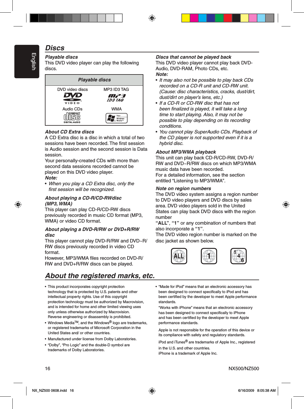 EnglishNX500/NZ50016DiscsPlayable discsThis DVD video player can play the following discs.About CD Extra discsA CD Extra disc is a disc in which a total of two sessions have been recorded. The ﬁrst session is Audio session and the second session is Data session.Your personally-created CDs with more than second data sessions recorded cannot be played on this DVD video player.Note:&bull; When you play a CD Extra disc, only the    ﬁrst session will be recognized.About playing a CD-R/CD-RWdisc (MP3, WMA)This player can play CD-R/CD-RW discs previously recorded in music CD format (MP3, WMA) or video CD format.About playing a DVD-R/RW or DVD+R/RW discThis player cannot play DVD-R/RW and DVD~R/ RW discs previously recorded in video CD format.However, MP3/WMA ﬁles recorded on DVD-R/ RW and DVD+R/RW discs can be played.Discs that cannot be played backThis DVD video player cannot play back DVD-Audio, DVD-RAM, Photo CDs, etc.Note:&bull; It may also not be possible to play back CDs    recorded on a CD-R unit and CD-RW unit.    (Cause: disc characteristics, cracks, dust/dirt,    dust/dirt on player&rsquo;s lens, etc.)&bull; If a CD-R or CD-RW disc that has not     been ﬁnalized is played, it will take a long    time to start playing. Also, it may not be    possible to play depending on its recording    conditions.&bull; You cannot play SuperAudio CDs. Playback of    the CD player is not supported even if it is a    hybrid disc.About MP3/WMA playbackThis unit can play back CD-R/CD-RW, DVD-R/ RW and DVD~R/RW discs on which MP3/WMA music data have been recorded.For a detailed information, see the section entitled &ldquo;Listening to MP3/WMA&rdquo;.Note on region numbersThe DVD video system assigns a region number to DVD video players and DVD discs by sales area. DVD video players sold in the United States can play back DVD discs with the region number &ldquo;ALL&rdquo;, &ldquo;1&rdquo; or any combination of numbers that also incorporate a &ldquo;1&rdquo;.The DVD video region number is marked on the disc jacket as shown below.&bull;  This product incorporates copyright protection      technology that is protected by U.S. patents and other    intellectual property rights. Use of this copyright      protection technology must be authorized by Macrovision,    and is intended for home and other limited viewing uses    only unless otherwise authorized by Macrovision.   Reverse engineering or disassembly is prohibited.&bull;  Windows MediaTM, and the Windows&reg; logo are trademarks,    or registered trademarks of Microsoft Corporation in the    United States and/ or other countries.&bull;  Manufactured under license from Dolby Laboratories.&bull;  &ldquo;Dolby&rdquo;, &ldquo;Pro Logic&rdquo; and the double-D symbol are     trademarks of Dolby Laboratories.&bull;  &ldquo;Made for iPod&rdquo; means that an electronic accessory has    been designed to connect speciﬁcally to iPod and has    been certiﬁed by the developer to meet Apple performance    standards.  &ldquo;Works with iPhone&rdquo; means that an electronic accessory    has been designed to connect speciﬁcally to iPhone    and has been certiﬁed by the developer to meet Apple    performance standards.  Apple is not responsible for the operation of this device or    its compliance with safety and regulatory standards.  iPod and iTunes&reg; are trademarks of Apple Inc., registered    in the U.S. and other countries.  iPhone is a trademark of Apple Inc. DVD video discsAudio CDsMP3 ID3 TAGWMAPlayable discsALL1461About the registered marks, etc.NX_NZ500 0608.indd   16 6/16/2009   8:05:38 AM