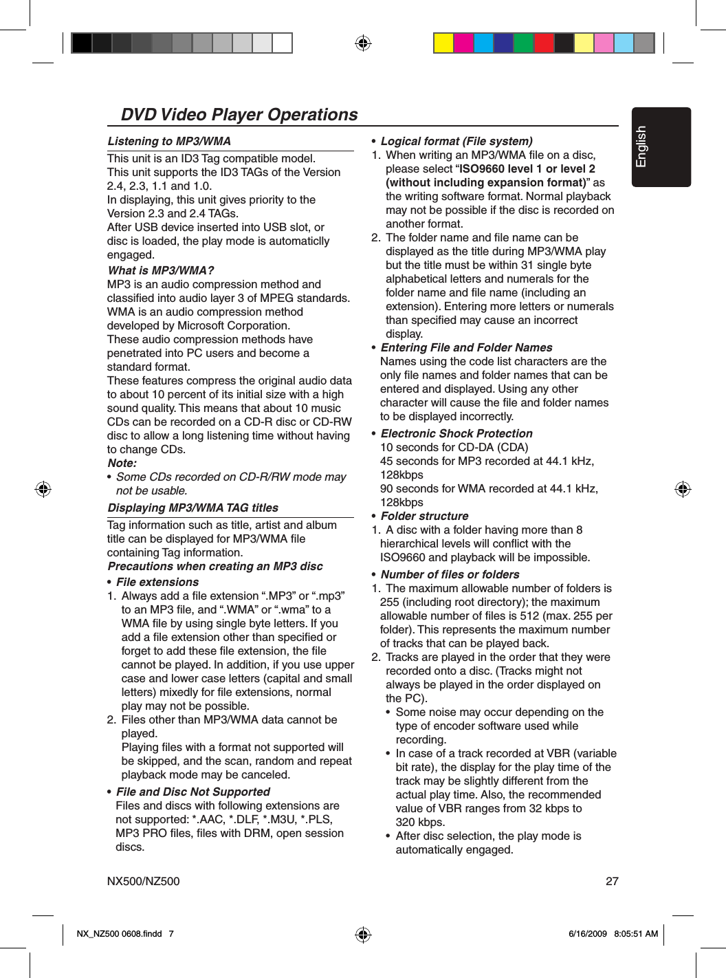 EnglishNX500/NZ500 27DVD Video Player OperationsListening to MP3/WMAThis unit is an ID3 Tag compatible model.This unit supports the ID3 TAGs of the Version 2.4, 2.3, 1.1 and 1.0.In displaying, this unit gives priority to the Version 2.3 and 2.4 TAGs.After USB device inserted into USB slot, or disc is loaded, the play mode is automaticlly engaged.What is MP3/WMA?MP3 is an audio compression method and classiﬁed into audio layer 3 of MPEG standards. WMA is an audio compression method developed by Microsoft Corporation.These audio compression methods have penetrated into PC users and become a standard format.These features compress the original audio data to about 10 percent of its initial size with a high sound quality. This means that about 10 music CDs can be recorded on a CD-R disc or CD-RW disc to allow a long listening time without having to change CDs.Note:&bull; Some CDs recorded on CD-R/RW mode may   not be usable.Displaying MP3/WMA TAG titles Tag information such as title, artist and album title can be displayed for MP3/WMA ﬁle containing Tag information.Precautions when creating an MP3 disc&bull; File extensions1.  Always add a ﬁle extension &ldquo;.MP3&rdquo; or &ldquo;.mp3&rdquo;     to an MP3 ﬁle, and &ldquo;.WMA&rdquo; or &ldquo;.wma&rdquo; to a     WMA ﬁle by using single byte letters. If you     add a ﬁle extension other than speciﬁed or     forget to add these ﬁle extension, the ﬁle     cannot be played. In addition, if you use upper     case and lower case letters (capital and small     letters) mixedly for ﬁle extensions, normal     play may not be possible.2.  Files other than MP3/WMA data cannot be     played.    Playing ﬁles with a format not supported will     be skipped, and the scan, random and repeat     playback mode may be canceled.&bull; File and Disc Not Supported  Files and discs with following extensions are   not supported: *.AAC, *.DLF, *.M3U, *.PLS,   MP3 PRO ﬁles, ﬁles with DRM, open session   discs.&bull; Logical format (File system)1.  When writing an MP3/WMA ﬁle on a disc,     please select &ldquo;ISO9660 level 1 or level 2     (without including expansion format)&rdquo; as     the writing software format. Normal playback     may not be possible if the disc is recorded on     another format.2.  The folder name and ﬁle name can be     displayed as the title during MP3/WMA play     but the title must be within 31 single byte     alphabetical letters and numerals for the     folder name and ﬁle name (including an     extension). Entering more letters or numerals     than speciﬁed may cause an incorrect     display.&bull; Entering File and Folder Names  Names using the code list characters are the   only ﬁle names and folder names that can be   entered and displayed. Using any other   character will cause the ﬁle and folder names    to be displayed incorrectly.&bull; Electronic Shock Protection  10 seconds for CD-DA (CDA)  45 seconds for MP3 recorded at 44.1 kHz,    128kbps   90 seconds for WMA recorded at 44.1 kHz,    128kbps&bull; Folder structure1.  A disc with a folder having more than 8   hierarchical levels will conﬂict with the   ISO9660 and playback will be impossible.&bull; Number of ﬁles or folders1.  The maximum allowable number of folders is   255 (including root directory); the maximum   allowable number of ﬁles is 512 (max. 255 per   folder). This represents the maximum number   of tracks that can be played back.2.  Tracks are played in the order that they were     recorded onto a disc. (Tracks might not     always be played in the order displayed on      the PC).    &bull;  Some noise may occur depending on the       type of encoder software used while       recording.    &bull;  In case of a track recorded at VBR (variable       bit rate), the display for the play time of the       track may be slightly different from the       actual play time. Also, the recommended       value of VBR ranges from 32 kbps to       320 kbps.    &bull;  After disc selection, the play mode is       automatically engaged.NX_NZ500 0608.ﬁndd   7 6/16/2009   8:05:51 AM