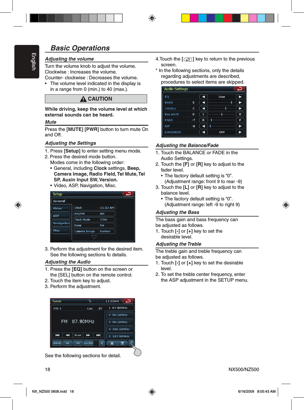 EnglishNX500/NZ50018Basic OperationsAdjusting the volumeTurn the volume knob to adjust the volume. Clockwise : Increases the volume.Counter- clockwise : Decreases the volume.&bull;   The volume level indicated in the display is   in a range from 0 (min.) to 40 (max.).While driving, keep the volume level at which external sounds can be heard.MutePress the [MUTE] [PWR] button to turn mute On and Off. Adjusting the Settings1. Press [Setup] to enter setting menu mode. 2. Press the desired mode button.  Modes come in the following order:  &bull; General, including Clock settings, Beep,      Camera Image, Radio Field, Tel Mute, Tel      SP, Auxin Input SW, Version.  &bull; Video, ASP, Navigation, Misc.3. Perform the adjustment for the desired item.  See the following sections fo details.Adjusting the Audio   1. Press the [EQ] button on the screen or    the [SEL] button on the remote control. 2. Touch the item key to adjust.   3. Perform the adjustment.See the following sections for detail.   4.Touch the [       ] key to return to the previous    screen.  * In the following sections, only the details   regarding adjustments are described,    procedures to select items are skipped. Adjusting the Balance/Fade  1. Touch the BALANCE or FADE in the      Audio Settings.   2. Touch the [F] or [R] key to adjust to the    fader level.     &bull; The factory default setting is &ldquo;0&rdquo;.        (Adjustment range: front 9 to rear -9) 3. Touch the [L] or [R] key to adjust to the    balance level.     &bull; The factory default setting is &ldquo;0&rdquo;.        (Adjustment range: left -9 to right 9)   Adjusting the Bass   The bass gain and bass frequency can be adjusted as follows.   1. Touch [-] or [+] key to set the   desirable level.   Adjusting the Treble   The treble gain and treble frequency can  be adjusted as follows.   1. Touch [-] or [+] key to set the desirable    level.   2. To set the treble center frequency, enter    the ASP adjustment in the SETUP menu. CAUTIONNX_NZ500 0608.indd   18 6/16/2009   8:05:43 AM