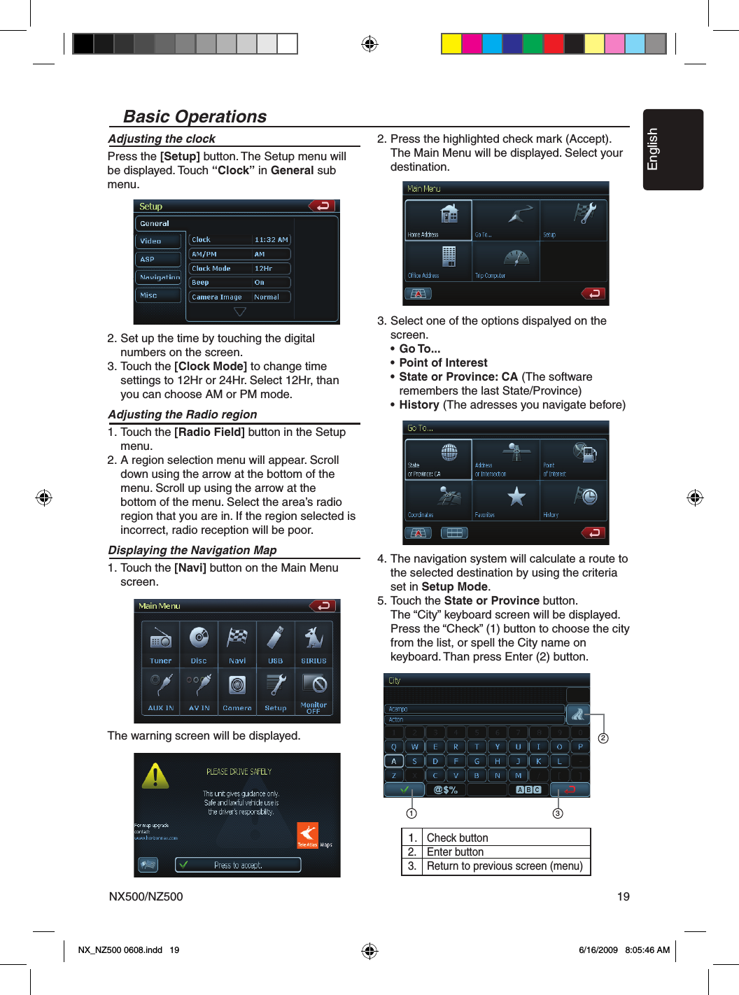 EnglishNX500/NZ500 19Basic OperationsAdjusting the clockPress the [Setup] button. The Setup menu will be displayed. Touch &ldquo;Clock&rdquo; in General sub menu.2. Set up the time by touching the digital   numbers on the screen.3. Touch the [Clock Mode] to change time   settings to 12Hr or 24Hr. Select 12Hr, than    you can choose AM or PM mode.Adjusting the Radio region1. Touch the [Radio Field] button in the Setup    menu.2. A region selection menu will appear. Scroll   down using the arrow at the bottom of the    menu. Scroll up using the arrow at the   bottom of the menu. Select the area&rsquo;s radio    region that you are in. If the region selected is    incorrect, radio reception will be poor.Displaying the Navigation Map1. Touch the [Navi] button on the Main Menu    screen. The warning screen will be displayed.2. Press the highlighted check mark (Accept).   The Main Menu will be displayed. Select your    destination.3. Select one of the options dispalyed on the    screen. &bull;  Go To...  &bull;  Point of Interest  &bull;  State or Province: CA (The software      remembers the last State/Province) &bull;  History (The adresses you navigate before) 4. The navigation system will calculate a route to    the selected destination by using the criteria    set in Setup Mode.5. Touch the State or Province button.  The &ldquo;City&rdquo; keyboard screen will be displayed.   Press the &ldquo;Check&rdquo; (1) button to choose the city    from the list, or spell the City name on    keyboard. Than press Enter (2) button.1231.  Check button2.  Enter button3.  Return to previous screen (menu) NX_NZ500 0608.indd   19 6/16/2009   8:05:46 AM
