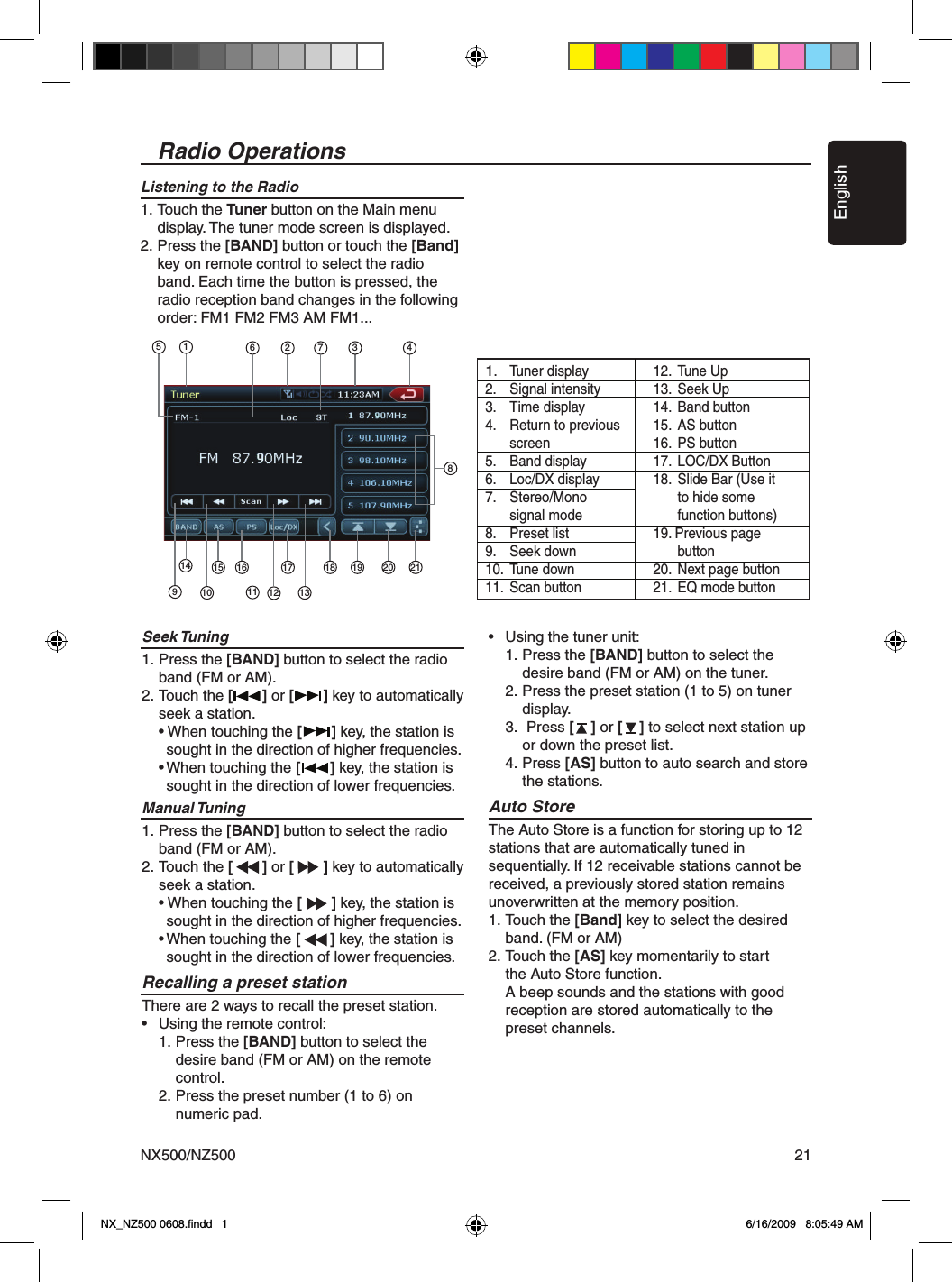 EnglishNX500/NZ500 21Seek Tuning1. Press the [BAND] button to select the radio    band (FM or AM). 2. Touch the [       ] or [       ] key to automatically  seek a station.  &bull; When touching the [       ] key, the station is    sought in the direction of higher frequencies.  &bull; When touching the [       ] key, the station is    sought in the direction of lower frequencies.Manual Tuning1. Press the [BAND] button to select the radio    band (FM or AM). 2. Touch the [       ] or [       ] key to automatically  seek a station.  &bull; When touching the [       ] key, the station is    sought in the direction of higher frequencies.  &bull; When touching the [       ] key, the station is    sought in the direction of lower frequencies.Recalling a preset stationThere are 2 ways to recall the preset station.&bull;  Using the remote control:  1. Press the [BAND] button to select the      desire band (FM or AM) on the remote     control.  2. Press the preset number (1 to 6) on     numeric pad.&bull;  Using the tuner unit:  1. Press the [BAND] button to select the      desire band (FM or AM) on the tuner.  2. Press the preset station (1 to 5) on tuner     display.  3.  Press [    ] or [    ] to select next station up      or down the preset list.  4.  Press [AS] button to auto search and store     the stations.Auto StoreThe Auto Store is a function for storing up to 12 stations that are automatically tuned in sequentially. If 12 receivable stations cannot be received, a previously stored station remains unoverwritten at the memory position.1. Touch the [Band] key to select the desired   band. (FM or AM)2. Touch the [AS] key momentarily to start   the Auto Store function.  A beep sounds and the stations with good   reception are stored automatically to the   preset channels.Listening to the Radio1. Touch the Tuner button on the Main menu    display. The tuner mode screen is displayed.2. Press the [BAND] button or touch the [Band]   key on remote control to select the radio    band. Each time the button is pressed, the    radio reception band changes in the following    order: FM1 FM2 FM3 AM FM1...Radio Operations151413121110987616 17 18 19 20 215 1 3 421.  Tuner display2.  Signal intensity3.  Time display 4.  Return to previous    screen5.  Band display6.  Loc/DX display7.  Stereo/Mono   signal mode8.  Preset list9.  Seek down10.  Tune down11.  Scan button 12.  Tune Up 13.  Seek Up14.  Band button15.  AS button 16.  PS button 17.  LOC/DX Button18.  Slide Bar (Use it      to hide some      function buttons)19. Previous page   button20.  Next page button21.  EQ mode buttonNX_NZ500 0608.ﬁndd   1 6/16/2009   8:05:49 AM