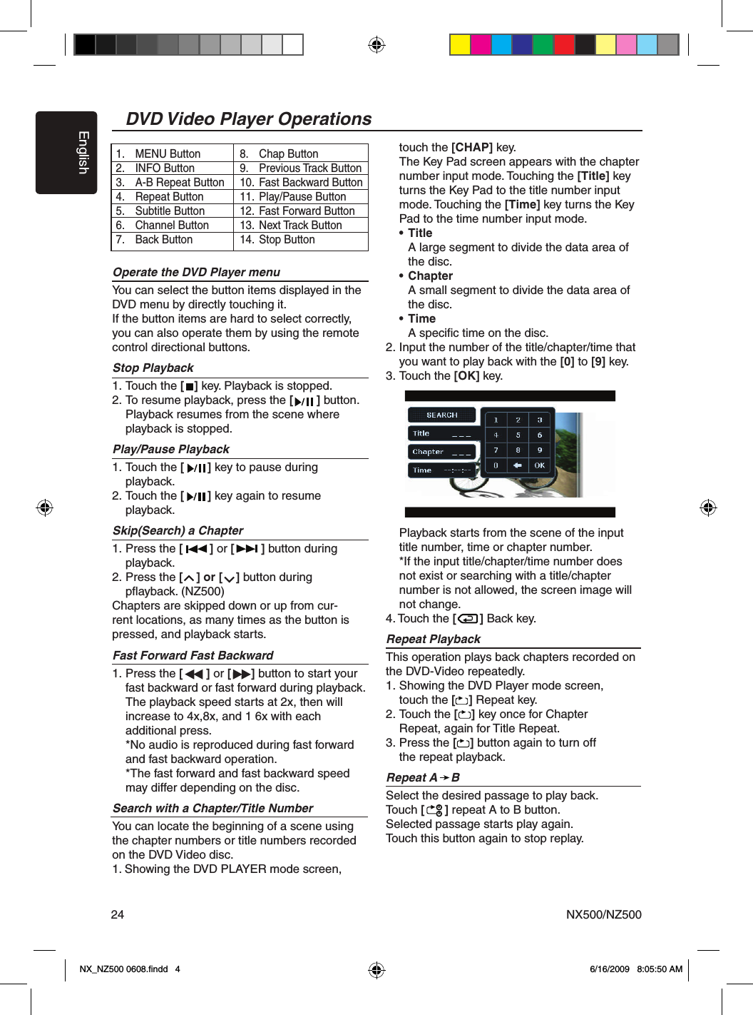 EnglishNX500/NZ50024Operate the DVD Player menuYou can select the button items displayed in the DVD menu by directly touching it.If the button items are hard to select correctly, you can also operate them by using the remote control directional buttons.Stop Playback1. Touch the [   ] key. Playback is stopped. 2. To resume playback, press the [       ] button.  Playback resumes from the scene where   playback is stopped.Play/Pause Playback1. Touch the [       ] key to pause during   playback.2. Touch the [       ] key again to resume   playback.Skip(Search) a Chapter1. Press the [        ] or [        ] button during    playback. 2. Press the [    ] or [    ] button during   pﬂayback. (NZ500) Chapters are skipped down or up from cur-rent locations, as many times as the button is pressed, and playback starts.Fast Forward Fast Backward1. Press the [       ] or [      ] button to start your   fast backward or fast forward during playback.   The playback speed starts at 2x, then will   increase to 4x,8x, and 1 6x with each   additional press.  *No audio is reproduced during fast forward    and fast backward operation.  *The fast forward and fast backward speed    may differ depending on the disc.Search with a Chapter/Title NumberYou can locate the beginning of a scene using the chapter numbers or title numbers recorded on the DVD Video disc.1. Showing the DVD PLAYER mode screen,   touch the [CHAP] key.  The Key Pad screen appears with the chapter   number input mode. Touching the [Title] key   turns the Key Pad to the title number input   mode. Touching the [Time] key turns the Key   Pad to the time number input mode. &bull; Title    A large segment to divide the data area of     the disc. &bull; Chapter     A small segment to divide the data area of     the disc. &bull; Time    A speciﬁc time on the disc.2. Input the number of the title/chapter/time that   you want to play back with the [0] to [9] key.3. Touch the [OK] key.   Playback starts from the scene of the input   title number, time or chapter number.  *If the input title/chapter/time number does    not exist or searching with a title/chapter    number is not allowed, the screen image will    not change. 4. Touch the [       ] Back key.Repeat PlaybackThis operation plays back chapters recorded on the DVD-Video repeatedly.1. Showing the DVD Player mode screen,   touch the [    ] Repeat key.2. Touch the [    ] key once for Chapter   Repeat, again for Title Repeat.3. Press the [    ] button again to turn off   the repeat playback.Repeat A    BSelect the desired passage to play back.Touch [      ] repeat A to B button.Selected passage starts play again.Touch this button again to stop replay.1.  MENU Button2.  INFO Button3.  A-B Repeat Button4.  Repeat Button5.  Subtitle Button6.  Channel Button7.  Back Button8.  Chap Button9.  Previous Track Button10.  Fast Backward Button11.  Play/Pause Button12.  Fast Forward Button13.  Next Track Button14.  Stop Button DVD Video Player OperationsBANX_NZ500 0608.ﬁndd   4 6/16/2009   8:05:50 AM