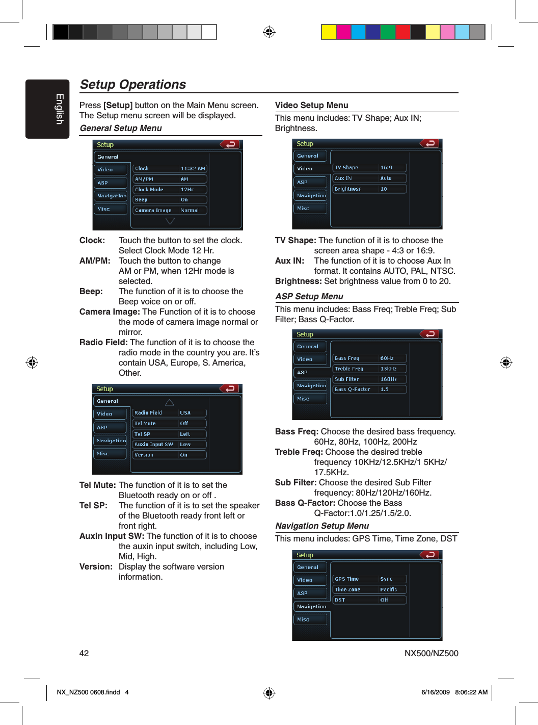 EnglishNX500/NZ50042Press [Setup] button on the Main Menu screen.The Setup menu screen will be displayed.General Setup MenuClock:   Touch the button to set the clock.    Select Clock Mode 12 Hr.AM/PM:   Touch the button to change     AM or PM, when 12Hr mode is      selected.Beep:   The function of it is to choose the      Beep voice on or off. Camera Image: The Function of it is to choose      the mode of camera image normal or      mirror.Radio Field: The function of it is to choose the      radio mode in the country you are. It&rsquo;s      contain USA, Europe, S. America,      Other.Tel Mute:  The function of it is to set the     Bluetooth ready on or off . Tel SP:   The function of it is to set the speaker      of the Bluetooth ready front left or      front right.Auxin Input SW: The function of it is to choose      the auxin input switch, including Low,      Mid, High.Version:  Display the software version        information. Video Setup MenuThis menu includes: TV Shape; Aux IN; Brightness.TV Shape: The function of it is to choose the      screen area shape - 4:3 or 16:9.Aux IN:  The function of it is to choose Aux In      format. It contains AUTO, PAL, NTSC. Brightness: Set brightness value from 0 to 20.ASP Setup MenuThis menu includes: Bass Freq; Treble Freq; Sub Filter; Bass Q-Factor.Bass Freq: Choose the desired bass frequency.    60Hz, 80Hz, 100Hz, 200HzTreble Freq: Choose the desired treble     frequency 10KHz/12.5KHz/1 5KHz/     17.5KHz.Sub Filter: Choose the desired Sub Filter     frequency: 80Hz/120Hz/160Hz. Bass Q-Factor: Choose the Bass     Q-Factor:1.0/1.25/1.5/2.0.Navigation Setup MenuThis menu includes: GPS Time, Time Zone, DST Setup OperationsNX_NZ500 0608.ﬁndd   4 6/16/2009   8:06:22 AM