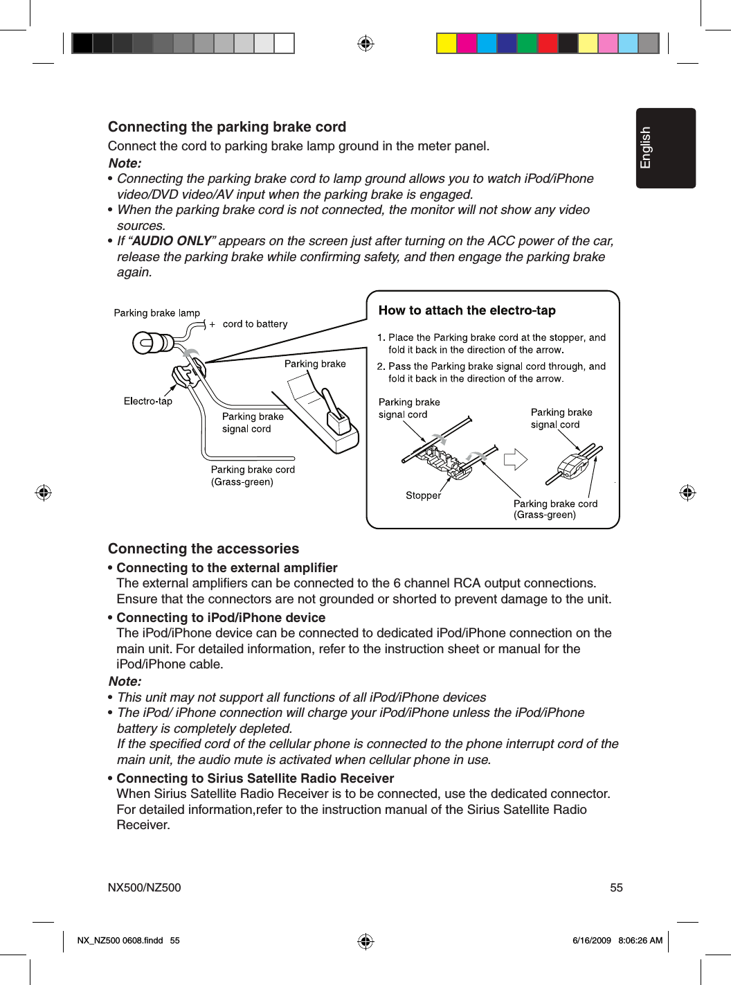 EnglishNX500/NZ500 55Connecting the parking brake cordConnect the cord to parking brake lamp ground in the meter panel. Note:&bull; Connecting the parking brake cord to lamp ground allows you to watch iPod/iPhone    video/DVD video/AV input when the parking brake is engaged.&bull; When the parking brake cord is not connected, the monitor will not show any video    sources.&bull; If &ldquo;AUDIO ONLY&rdquo; appears on the screen just after turning on the ACC power of the car,    release the parking brake while conﬁrming safety, and then engage the parking brake    again.Connecting the accessories&bull; Connecting to the external ampliﬁer  The external ampliﬁers can be connected to the 6 channel RCA output connections.    Ensure that the connectors are not grounded or shorted to prevent damage to the unit.&bull; Connecting to iPod/iPhone device  The iPod/iPhone device can be connected to dedicated iPod/iPhone connection on the    main unit. For detailed information, refer to the instruction sheet or manual for the   iPod/iPhone cable.Note:&bull; This unit may not support all functions of all iPod/iPhone devices&bull; The iPod/ iPhone connection will charge your iPod/iPhone unless the iPod/iPhone   battery is completely depleted.  If the speciﬁed cord of the cellular phone is connected to the phone interrupt cord of the    main unit, the audio mute is activated when cellular phone in use.&bull; Connecting to Sirius Satellite Radio Receiver  When Sirius Satellite Radio Receiver is to be connected, use the dedicated connector.    For detailed information,refer to the instruction manual of the Sirius Satellite Radio   Receiver.NX_NZ500 0608.ﬁndd   55 6/16/2009   8:06:26 AM