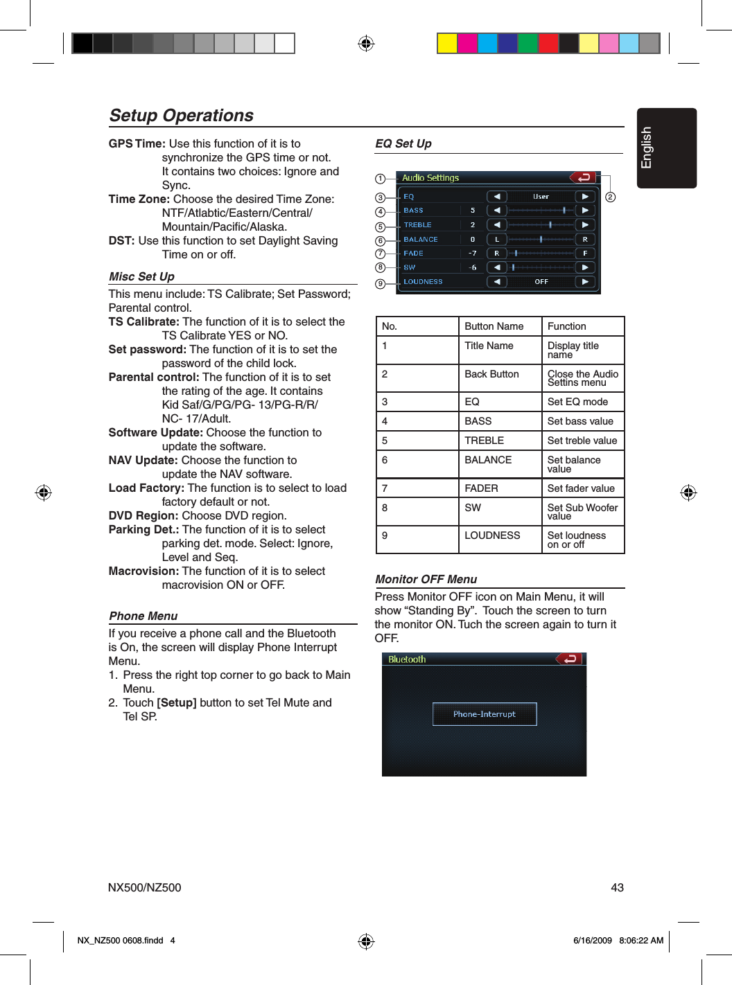 EnglishNX500/NZ500 43GPS Time: Use this function of it is to     synchronize the GPS time or not.     It contains two choices: Ignore and      Sync.Time Zone: Choose the desired Time Zone:     NTF/Atlabtic/Eastern/Central/    Mountain/Paciﬁc/Alaska.DST: Use this function to set Daylight Saving      Time on or off.Misc Set UpThis menu include: TS Calibrate; Set Password; Parental control.TS Calibrate: The function of it is to select the      TS Calibrate YES or NO. Set password: The function of it is to set the      password of the child lock.Parental control: The function of it is to set      the rating of the age. It contains      Kid Saf/G/PG/PG- 13/PG-R/R/    NC- 17/Adult.Software Update: Choose the function to     update the software. NAV Update: Choose the function to     update the NAV software. Load Factory: The function is to select to load      factory default or not. DVD Region: Choose DVD region.Parking Det.: The function of it is to select     parking det. mode. Select: Ignore,    Level and Seq.Macrovision: The function of it is to select     macrovision ON or OFF.Phone MenuIf you receive a phone call and the Bluetooth is On, the screen will display Phone Interrupt Menu.1.  Press the right top corner to go back to Main  Menu.2.  Touch [Setup] button to set Tel Mute and   Tel SP.EQ Set UpMonitor OFF MenuPress Monitor OFF icon on Main Menu, it will show &ldquo;Standing By&rdquo;.  Touch the screen to turn the monitor ON. Tuch the screen again to turn it OFF.Setup OperationsNo. Button Name Function1 Title Name Display title name2 Back Button Close the Audio Settins menu3 EQ Set EQ mode4 BASS Set bass value5 TREBLE Set treble value6 BALANCE Set balance value7 FADER Set fader value8 SW Set Sub Woofer value9 LOUDNESS Set loudness on or off134567892NX_NZ500 0608.ﬁndd   4 6/16/2009   8:06:22 AM