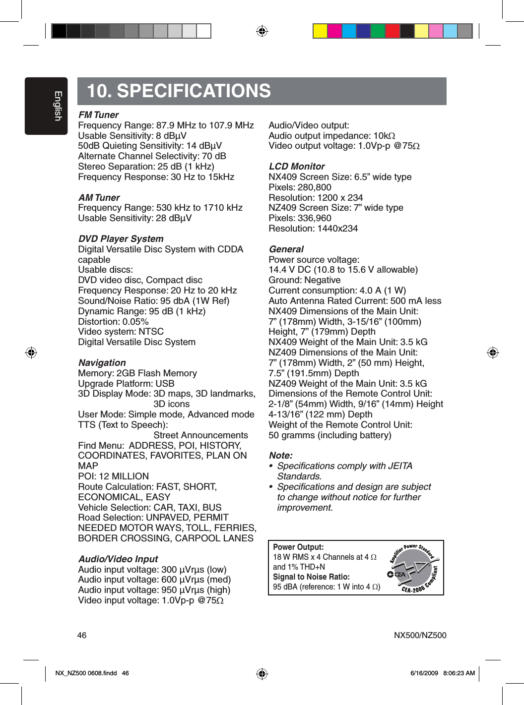 EnglishNX500/NZ5004610. SPECIFICATIONSFM TunerFrequency Range: 87.9 MHz to 107.9 MHz Usable Sensitivity: 8 dB&micro;V50dB Quieting Sensitivity: 14 dB&micro;VAlternate Channel Selectivity: 70 dBStereo Separation: 25 dB (1 kHz)Frequency Response: 30 Hz to 15kHzAM TunerFrequency Range: 530 kHz to 1710 kHz Usable Sensitivity: 28 dB&micro;VDVD Player SystemDigital Versatile Disc System with CDDA capableUsable discs: DVD video disc, Compact discFrequency Response: 20 Hz to 20 kHz Sound/Noise Ratio: 95 dbA (1W Ref)Dynamic Range: 95 dB (1 kHz)Distortion: 0.05%Video system: NTSCDigital Versatile Disc SystemNavigationMemory: 2GB Flash MemoryUpgrade Platform: USB3D Display Mode: 3D maps, 3D landmarks,                      3D iconsUser Mode: Simple mode, Advanced modeTTS (Text to Speech):       Street AnnouncementsFind Menu:  ADDRESS, POI, HISTORY, COORDINATES, FAVORITES, PLAN ON MAPPOI: 12 MILLIONRoute Calculation: FAST, SHORT, ECONOMICAL, EASYVehicle Selection: CAR, TAXI, BUSRoad Selection: UNPAVED, PERMIT NEEDED MOTOR WAYS, TOLL, FERRIES, BORDER CROSSING, CARPOOL LANESAudio/Video InputAudio input voltage: 300 &micro;Vr&micro;s (low)Audio input voltage: 600 &micro;Vr&micro;s (med)Audio input voltage: 950 &micro;Vr&micro;s (high)Video input voltage: 1.0Vp-p @75Audio/Video output:Audio output impedance: 10kVideo output voltage: 1.0Vp-p @75LCD MonitorNX409 Screen Size: 6.5&rdquo; wide typePixels: 280,800Resolution: 1200 x 234NZ409 Screen Size: 7&rdquo; wide typePixels: 336,960Resolution: 1440x234GeneralPower source voltage:14.4 V DC (10.8 to 15.6 V allowable) Ground: NegativeCurrent consumption: 4.0 A (1 W)Auto Antenna Rated Current: 500 mA less NX409 Dimensions of the Main Unit:7&rdquo; (178mm) Width, 3-15/16&rdquo; (100mm) Height, 7&rdquo; (179mm) Depth NX409 Weight of the Main Unit: 3.5 kG NZ409 Dimensions of the Main Unit:7&rdquo; (178mm) Width, 2&rdquo; (50 mm) Height,7.5&rdquo; (191.5mm) DepthNZ409 Weight of the Main Unit: 3.5 kGDimensions of the Remote Control Unit:2-1/8&rdquo; (54mm) Width, 9/16&rdquo; (14mm) Height4-13/16&rdquo; (122 mm) Depth Weight of the Remote Control Unit:50 gramms (including battery)Note:&bull;  Speciﬁcations comply with JEITA   Standards.&bull;  Speciﬁcations and design are subject    to change without notice for further   improvement.Power Output:18 W RMS x 4 Channels at 4 Ω and 1% THD+NSignal to Noise Ratio:95 dBA (reference: 1 W into 4 Ω)NX_NZ500 0608.ﬁndd   46 6/16/2009   8:06:23 AM