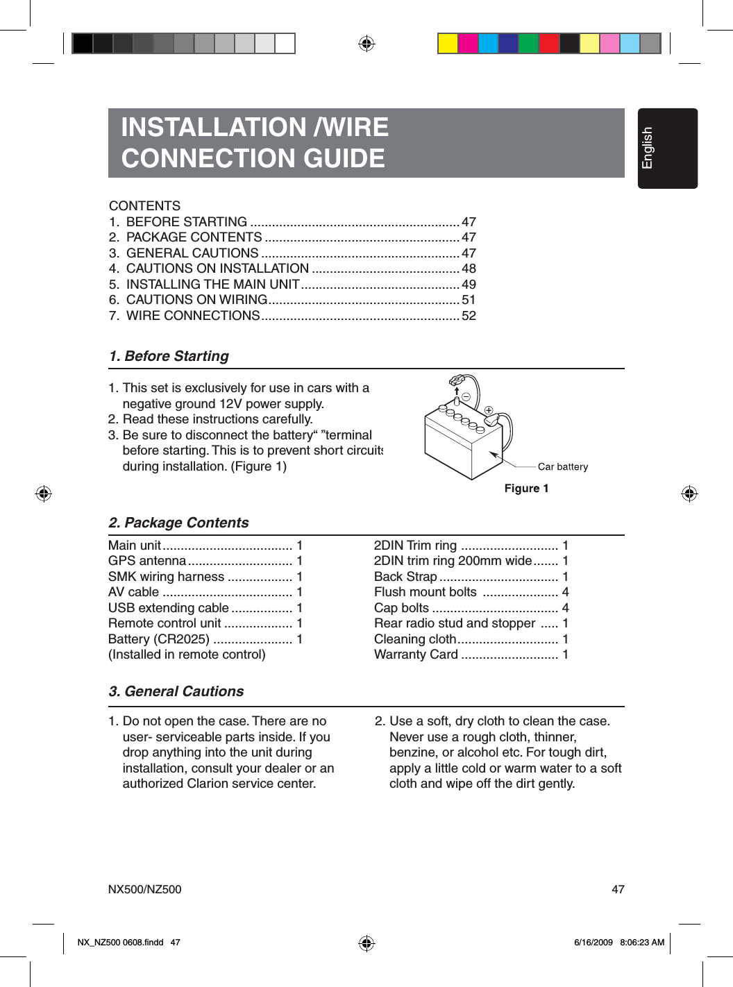 EnglishNX500/NZ500 47INSTALLATION /WIRECONNECTION GUIDE1. Before Starting1. This set is exclusively for use in cars with a   negative ground 12V power supply.2. Read these instructions carefully.3. Be sure to disconnect the battery&ldquo; &rdquo;terminal   before starting. This is to prevent short circuits   during installation. (Figure 1)2. Package Contents3. General Cautions1. Do not open the case. There are no    user- serviceable parts inside. If you    drop anything into the unit during   installation, consult your dealer or an    authorized Clarion service center.2. Use a soft, dry cloth to clean the case.    Never use a rough cloth, thinner,   benzine, or alcohol etc. For tough dirt,    apply a little cold or warm water to a soft    cloth and wipe off the dirt gently.Main unit .................................... 1GPS antenna ............................. 1SMK wiring harness .................. 1AV cable .................................... 1USB extending cable ................. 1Remote control unit ................... 1Battery (CR2025) ...................... 1(Installed in remote control)2DIN Trim ring  ........................... 12DIN trim ring 200mm wide ....... 1Back Strap ................................. 1 Flush mount bolts  ..................... 4 Cap bolts ................................... 4  Rear radio stud and stopper  ..... 1Cleaning cloth ............................ 1Warranty Card ........................... 1CONTENTS1.  BEFORE STARTING .......................................................... 472.  PACKAGE CONTENTS ...................................................... 473.  GENERAL CAUTIONS ....................................................... 474.  CAUTIONS ON INSTALLATION ......................................... 485.  INSTALLING THE MAIN UNIT ............................................ 496.  CAUTIONS ON WIRING ..................................................... 517.  WIRE CONNECTIONS ....................................................... 52 NX_NZ500 0608.ﬁndd   47 6/16/2009   8:06:23 AM