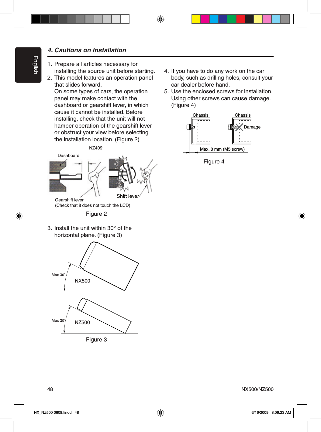 EnglishNX500/NZ500484. Cautions on Installation1.  Prepare all articles necessary for   installing the source unit before starting.2.  This model features an operation panel    that slides forward.  On some types of cars, the operation    panel may make contact with the   dashboard or gearshift lever, in which    cause it cannot be installed. Before    installing, check that the unit will not    hamper operation of the gearshift lever    or obstruct your view before selecting    the installation location. (Figure 2) 3.  Install the unit within 30&deg; of the   horizontal plane. (Figure 3)4.  If you have to do any work on the car    body, such as drilling holes, consult your    car dealer before hand.5.  Use the enclosed screws for installation.   Using other screws can cause damage.   (Figure 4)Shift leverChassis ChassisDamageMax. 8 mm (M5 screw)NZ409Figure 2Gearshift lever(Check that it does not touch the LCD)DashboardNX500NZ500Figure 3Figure 4NX_NZ500 0608.ﬁndd   48 6/16/2009   8:06:23 AM