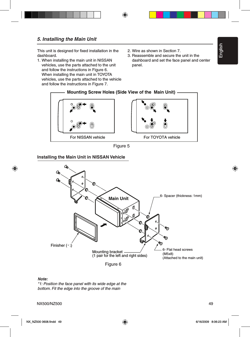 EnglishNX500/NZ500 495. Installing the Main Unit For NISSAN vehicle For TOYOTA vehicleMounting Screw Holes (Side View of the  Main Unit)6-Flat head screw(M5  8)(attached to the main unit)6-Spacer (thickness: 1 mm)Finisher (*1)Main UnitMounting bracket(1 pair for the left and right sides)This unit is designed for ﬁxed installation in the dashboard.1.  When installing the main unit in NISSAN   vehicles, use the parts attached to the unit   and follow the instructions in Figure 6.   When installing the main unit in TOYOTA   vehicles, use the parts attached to the vehicle   and follow the instructions in Figure 7.2. Wire as shown in Section 7.3. Reassemble and secure the unit in the   dashboard and set the face panel and center   panel.Figure 6Figure 5Installing the Main Unit in NISSAN VehicleNote:*1: Position the face panel with its wide edge at the bottom. Fit the edge into the groove of the main 6- Spacer (thickness: 1mm)6- Flat head screws(M5x8)(Attached to the main unit)NX_NZ500 0608.ﬁndd   49 6/16/2009   8:06:23 AM