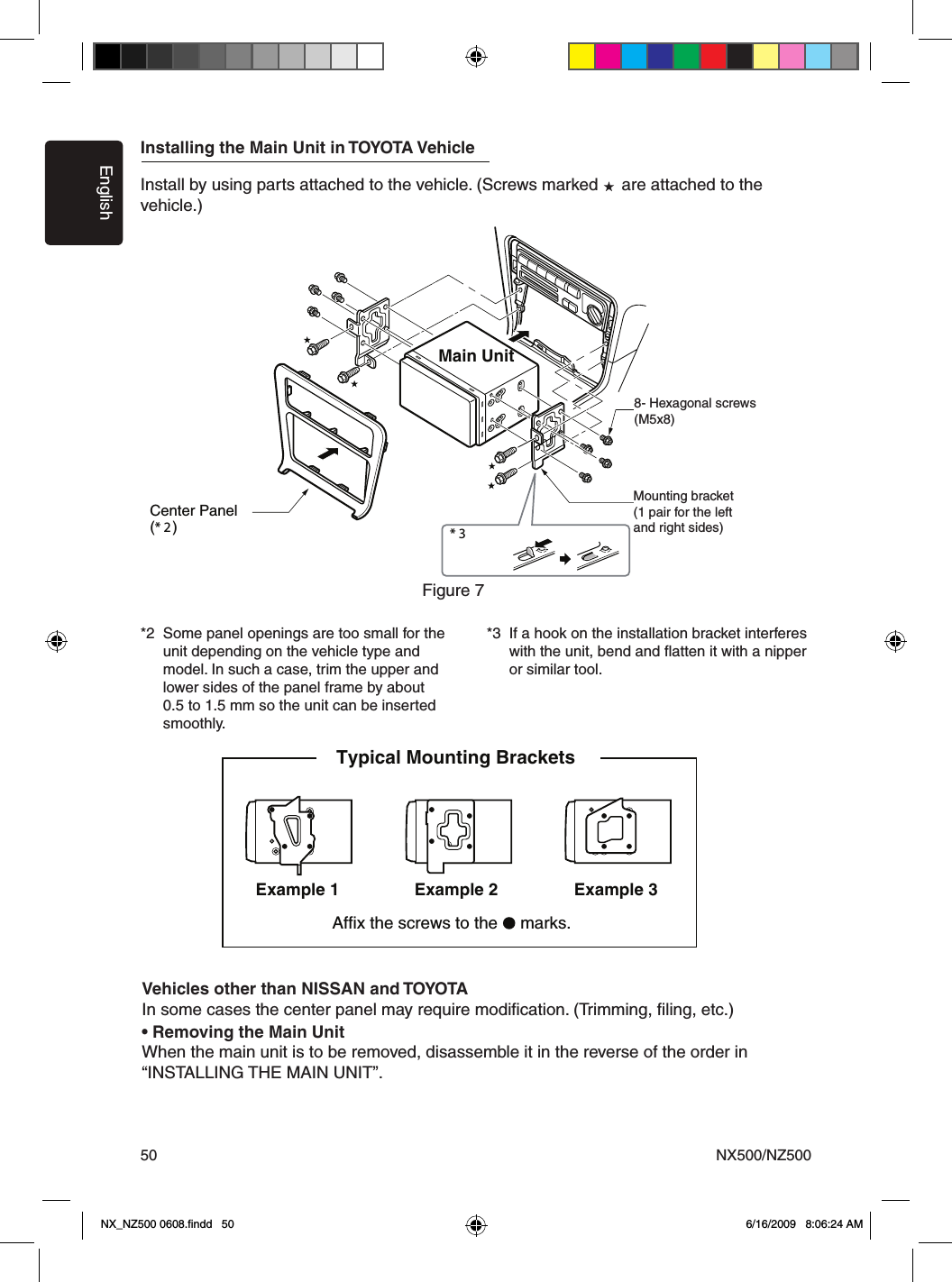 EnglishNX500/NZ50050Installing the Main Unit in TOYOTA VehicleInstall by using parts attached to the vehicle. (Screws marked     are attached to the vehicle.)*2  Some panel openings are too small for the    unit depending on the vehicle type and    model. In such a case, trim the upper and    lower sides of the panel frame by about    0.5 to 1.5 mm so the unit can be inserted    smoothly.*3  If a hook on the installation bracket interferes   with the unit, bend and ﬂatten it with a nipper    or similar tool.* 3 Figure 7 Main Unit8-Hexagonal screw (M5  8)Mounting bracket (1 pair for the left and right sides)Center Panel (* 2 )8- Hexagonal screws(M5x8)Figure 7Mounting bracket(1 pair for the leftand right sides)Vehicles other than NISSAN and TOYOTAIn some cases the center panel may require modiﬁcation. (Trimming, ﬁling, etc.)&bull; Removing the Main UnitWhen the main unit is to be removed, disassemble it in the reverse of the order in &ldquo;INSTALLING THE MAIN UNIT&rdquo;.3elpmaxE1elpmaxE Example 2Affix the screws to the   marks.Typical Mounting Brackets NX_NZ500 0608.ﬁndd   50 6/16/2009   8:06:24 AM