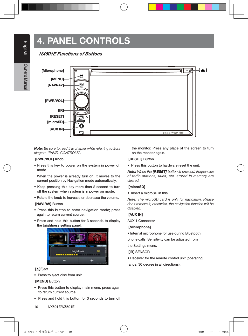 10          NX501E/NZ501EEnglishOwner&rsquo;s Manual4. PANEL CONTROLSNX501E Functions of ButtonsNote: Be sure to read this chapter while referring to front diagram &ldquo;PANEL CONTROLS&rdquo;. [PWR/VOL] Knob&bull; Press this  key to power on the system in power off  mode. When the power is already turn on, it moves to the current position by Navigation mode automatically.&bull; Keep pressing this key  more than 2  second to  turn off the system when system is in power on mode.&bull; Rotate the knob to increase or decrease the volume. [NAVI/AV] Button&bull; Press this  button to  enter navigation mode; press again to return current source. &bull; Press and  hold this  button for 3 seconds to display the brightness setting panel. []Eject&bull;  Press to eject disc from unit. [MENU] Button&bull;  Press this button to display main menu, press again to return current source.&bull;  Press and hold this button for 3 seconds to turn off the monitor. Press any place of the screen to turn on the monitor again. [RESET] Button&bull;  Press this button to hardware reset the unit.Note: When the [RESET] button is pressed, frequencies of radio stations, titles, etc. stored in memory  are cleared. [microSD]&bull;  Insert a microSD in this. Note: The microSD card is only for navigation. Please don&rsquo;t remove it, otherwise, the navigation function will be disabled. [AUX IN]AUX 1 Connector.  [Microphone]&bull; Internal microphone for use during Bluetoothphone calls. Sensitivity can be adjusted fromthe Settings menu. [IR] SENSOR&bull; Receiver for the remote control unit (operatingrange: 30 degree in all directions).[   ][Microphone][MENU][NAVI/AV][PWR/VOL] [RESET][microSD][AUX IN][IR] NX_NZ501E 欧洲版说明书.indd   10 2010-12-27   13:50:29