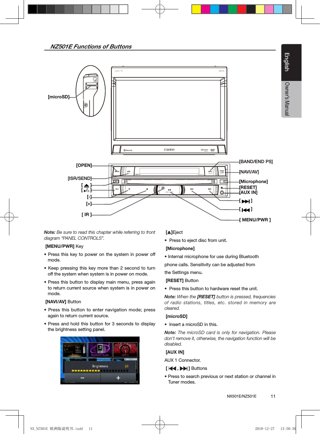 NX501E/NZ501E             11EnglishEnglishOwner&rsquo;s ManualNZ501E Functions of Buttons[   ][   ][OPEN][ISR/SEND][  /  ][-][+][ IR ][BAND/END PS][NAVI/AV][Microphone][RESET][AUX IN][   ][ MENU/PWR ][microSD]Note: Be sure to read this chapter while referring to front diagram &ldquo;PANEL CONTROLS&rdquo;. [MENU/PWR] Key &bull; Press this  key to power on the system in power off  mode. &bull; Keep pressing this key  more than 2  second to  turn off the system when system is in power on mode.&bull; Press this button to display main menu, press again to return current source when system is in power on mode. [NAVI/AV] Button&bull; Press this  button to  enter navigation mode; press again to return current source. &bull; Press and  hold this  button for 3 seconds to display the brightness setting panel. []Eject&bull;  Press to eject disc from unit. [Microphone]&bull; Internal microphone for use during Bluetoothphone calls. Sensitivity can be adjusted fromthe Settings menu. [RESET] Button&bull;  Press this button to hardware reset the unit.Note: When the [RESET] button is pressed, frequencies of radio stations, titles, etc. stored in memory  are cleared. [microSD]&bull;  Insert a microSD in this. Note: The microSD card is only for navigation. Please don&rsquo;t remove it, otherwise, the navigation function will be disabled. [AUX IN]AUX 1 Connector.  [   ,   ] Buttons&bull; Press to search previous or next station or channel in Tuner modes.NX_NZ501E 欧洲版说明书.indd   11 2010-12-27   13:50:30