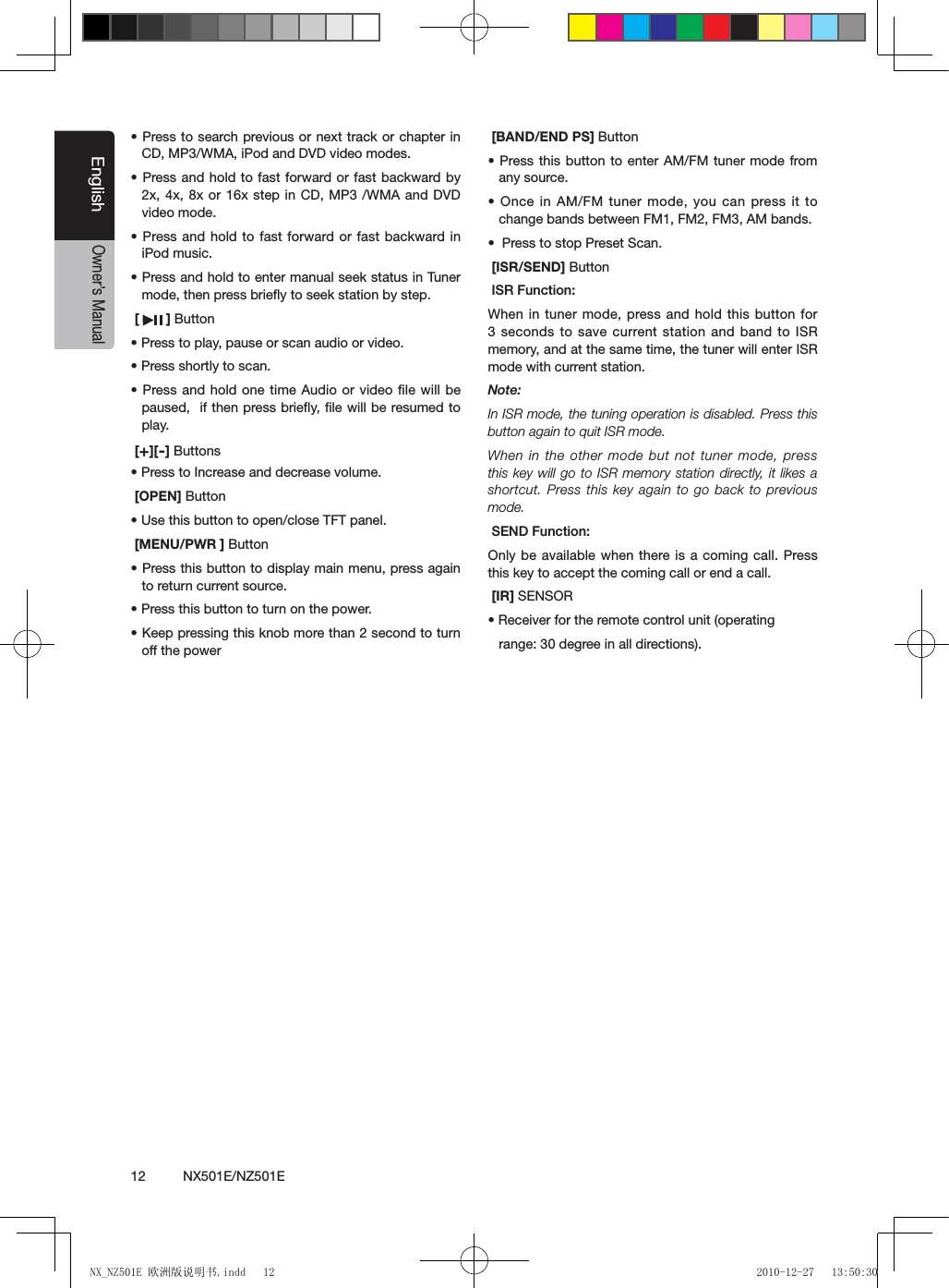 12          NX501E/NZ501EEnglishOwner&rsquo;s Manual&bull; Press to search previous or next track  or chapter in CD, MP3/WMA, iPod and DVD video modes.&bull; Press and  hold to fast forward or fast backward by 2x, 4x, 8x or 16x step in CD, MP3 /WMA and DVD video mode.&bull; Press and  hold to  fast forward or  fast backward in iPod music.&bull; Press and hold to enter manual seek status in Tuner  mode, then press brieﬂy to seek station by step. [   ] Button&bull; Press to play, pause or scan audio or video.&bull; Press shortly to scan.&bull; Press and  hold one  time Audio or video le will be paused,  if then press brieﬂy, ﬁle will be resumed to play. [+][-] Buttons&bull; Press to Increase and decrease volume. [OPEN] Button&bull; Use this button to open/close TFT panel. [MENU/PWR ] Button&bull; Press this button to display main menu, press again to return current source.&bull; Press this button to turn on the power. &bull; Keep pressing this knob more than 2 second to turn off the power [BAND/END PS] Button&bull; Press this  button to  enter AM/FM tuner mode from any source.&bull; Once in AM/FM tuner mode, you can press it to change bands between FM1, FM2, FM3, AM bands.&bull;  Press to stop Preset Scan. [ISR/SEND] Button ISR Function:When in tuner mode, press and hold this button for 3 seconds to save current station and band to ISR memory, and at the same time, the tuner will enter ISR mode with current station. Note: In ISR mode, the tuning operation is disabled. Press this button again to quit ISR mode.When in the other mode but not tuner mode, press this key will go to ISR memory station  directly, it  likes a shortcut. Press this key again to go back to previous mode. SEND Function:Only be available when there is a coming call. Press this key to accept the coming call or end a call. [IR] SENSOR&bull; Receiver for the remote control unit (operatingrange: 30 degree in all directions).NX_NZ501E 欧洲版说明书.indd   12 2010-12-27   13:50:30