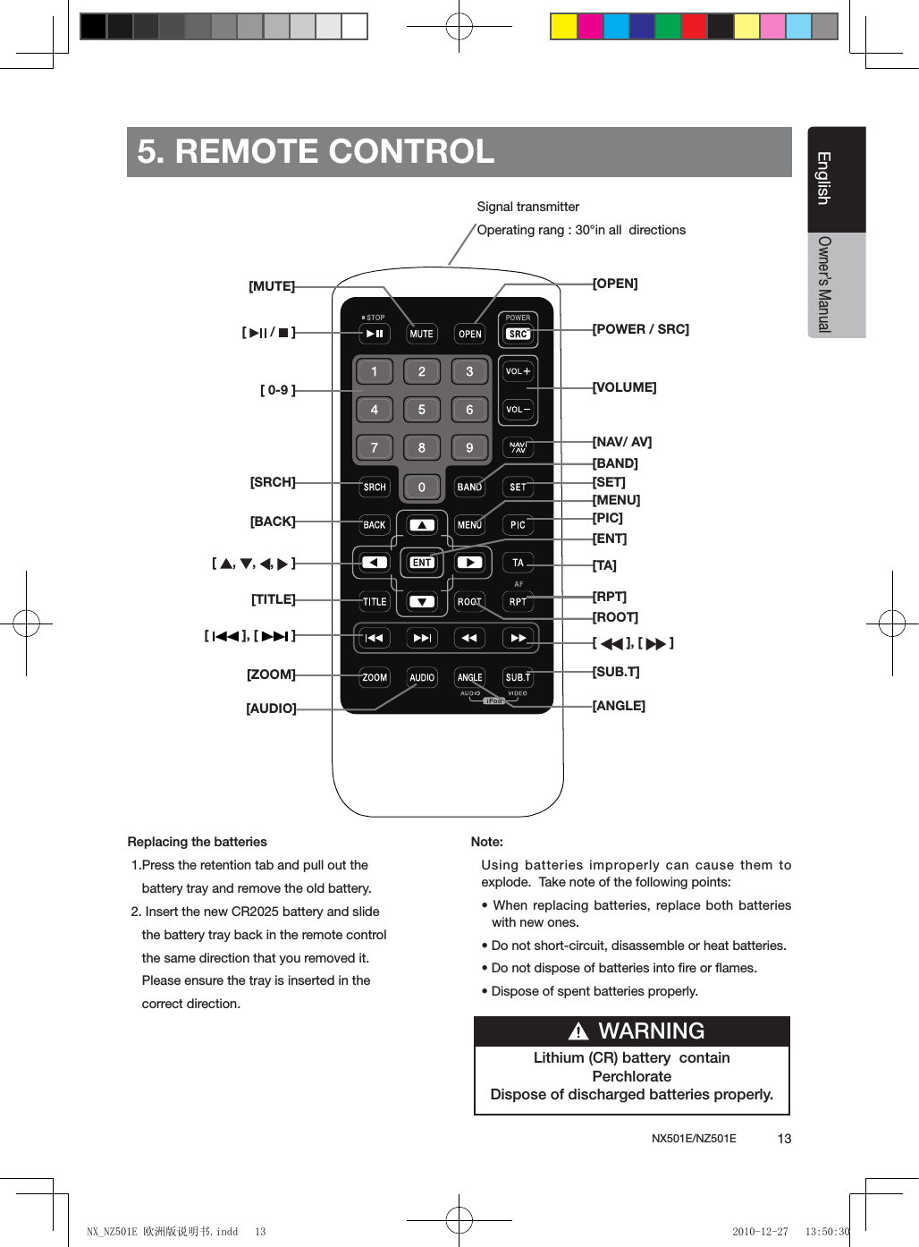 NX501E/NZ501E             13EnglishEnglishOwner&rsquo;s Manual5. REMOTE CONTROLReplacing the batteries 1.Press the retention tab and pull out the     battery tray and remove the old battery. 2. Insert the new CR2025 battery and slide      the battery tray back in the remote control       the same direction that you removed it.    Please ensure the tray is inserted in the     correct direction.Note:Using batteries improperly can cause them to explode.  Take note of the following points:&bull; When replacing batteries, replace both  batteries with new ones.&bull; Do not short-circuit, disassemble or heat batteries.&bull; Do not dispose of batteries into re or ames.&bull; Dispose of spent batteries properly.Signal transmitterOperating rang : 30&deg;in all  directions[   /   ][ 0-9 ][SRCH][BACK][  ,  ,  ,   ][TITLE][   ], [   ][ZOOM][MUTE][AUDIO][POWER / SRC][VOLUME][SET][PIC][TA][RPT][   ], [   ][SUB.T][OPEN][ANGLE][NAV/ AV][MENU][BAND][ROOT][ENT]Lithium (CR) battery  containPerchlorateDispose of discharged batteries properly.WARNINGNX_NZ501E 欧洲版说明书.indd   13 2010-12-27   13:50:30