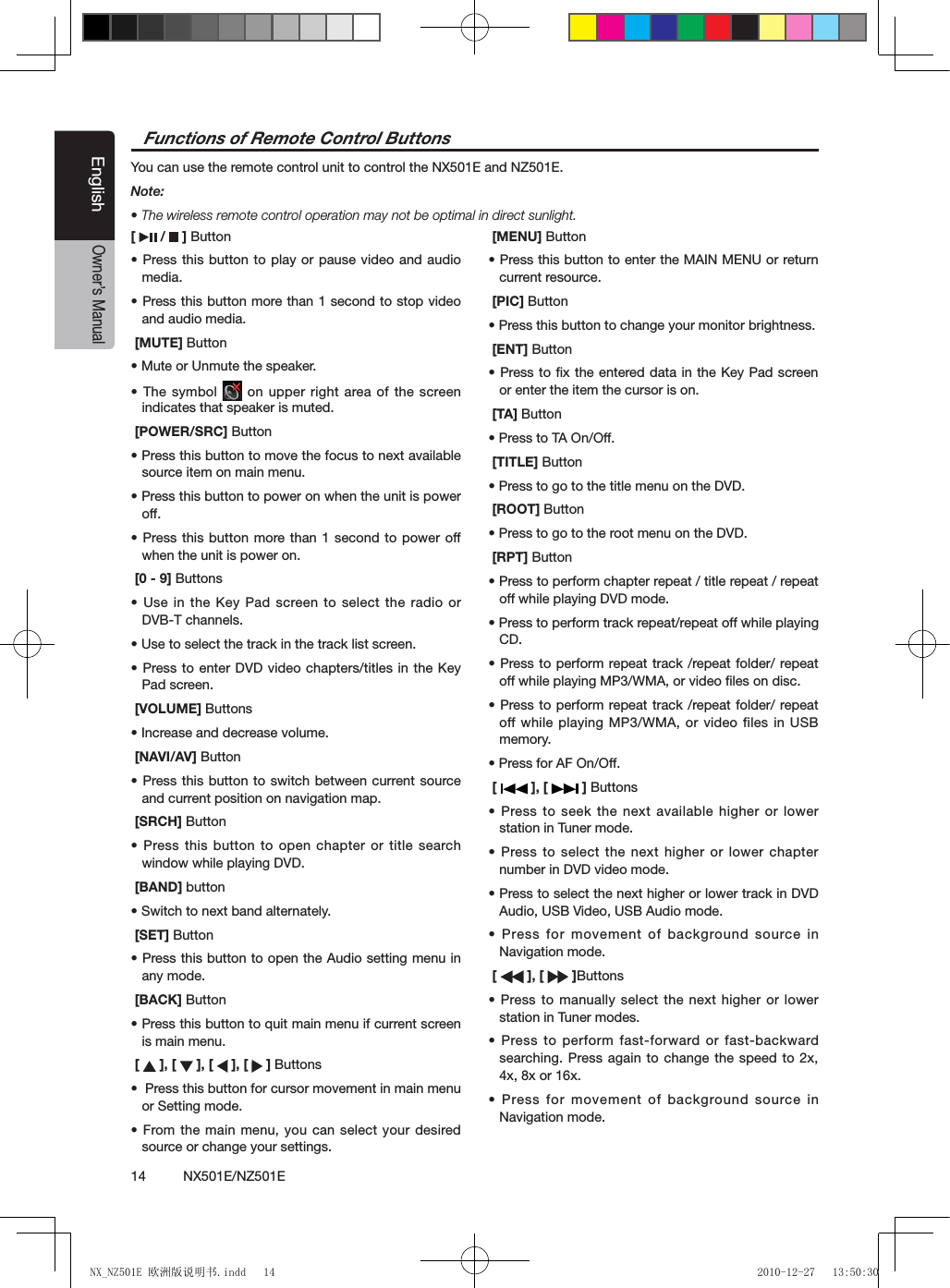 14          NX501E/NZ501EEnglishOwner&rsquo;s Manual[   /   ] Button&bull; Press this button to play or pause  video and audio media.&bull; Press this button more than 1 second to stop video and audio media. [MUTE] Button&bull; Mute or Unmute the speaker.&bull; The symbol   on upper right area of the screen indicates that speaker is muted. [POWER/SRC] Button&bull; Press this button to move the focus to next available source item on main menu.&bull; Press this button to power on when the unit is power off.&bull; Press this  button more than  1 second  to power  off when the unit is power on. [0 - 9] Buttons&bull; Use in the Key Pad screen to select the radio or  DVB-T channels.&bull; Use to select the track in the track list screen.&bull; Press to  enter DVD  video chapters/titles in the Key Pad screen. [VOLUME] Buttons&bull; Increase and decrease volume. [NAVI/AV] Button&bull; Press this  button to  switch between current source and current position on navigation map. [SRCH] Button&bull; Press this  button to  open chapter or title search window while playing DVD. [BAND] button&bull; Switch to next band alternately. [SET] Button&bull; Press this button to open the Audio setting menu in any mode. [BACK] Button&bull; Press this button to quit main menu if current screen is main menu. [   ], [   ], [   ], [   ] Buttons&bull;  Press this button for cursor movement in main menu or Setting mode.&bull; From the  main menu,  you can select your desired source or change your settings. [MENU] Button&bull; Press this button to enter the MAIN MENU or return current resource. [PIC] Button&bull; Press this button to change your monitor brightness. [ENT] Button&bull; Press to  x the  entered data in  the Key  Pad screen or enter the item the cursor is on. [TA] Button&bull; Press to TA On/Off. [TITLE] Button&bull; Press to go to the title menu on the DVD. [ROOT] Button&bull; Press to go to the root menu on the DVD. [RPT] Button&bull; Press to perform chapter repeat / title repeat / repeat off while playing DVD mode.&bull; Press to perform track repeat/repeat off while playing CD.&bull; Press to  perform repeat track  /repeat folder/ repeat off while playing MP3/WMA, or video ﬁles on disc.&bull; Press to  perform repeat track  /repeat folder/ repeat off while playing MP3/WMA, or video files in USB memory.&bull; Press for AF On/Off. [   ], [   ] Buttons&bull; Press  to  seek the  next  available  higher  or  lower station in Tuner mode. &bull; Press to  select the  next higher or lower chapter number in DVD video mode.&bull; Press to select the next higher or lower track in DVD Audio, USB Video, USB Audio mode.&bull; Press for  movement of  background source in Navigation mode. [   ], [   ]Buttons&bull; Press to  manually select  the next higher or lower station in Tuner modes.&bull; Press to  perform fast-forward or  fast-backward searching. Press again to  change the  speed to 2x, 4x, 8x or 16x.&bull; Press for  movement of  background source in Navigation mode.Functions of Remote Control ButtonsYou can use the remote control unit to control the NX501E and NZ501E.Note:&bull; The wireless remote control operation may not be optimal in direct sunlight.NX_NZ501E 欧洲版说明书.indd   14 2010-12-27   13:50:30