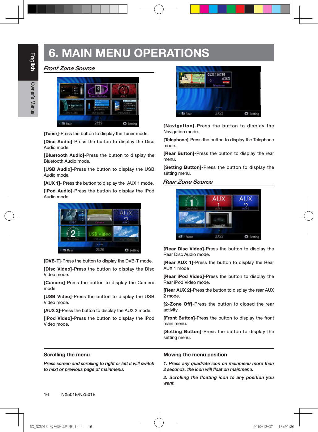 16          NX501E/NZ501EEnglishOwner&rsquo;s ManualFront Zone Source[Tuner]-Press the button to display the Tuner mode.[Disc Audio]-Press the  button to  display the Disc Audio mode.[Bluetooth Audio]-Press the button to display the Bluetooth Audio mode.[USB Audio]-Press the  button to display the USB Audio mode.[AUX 1]- Press the button to display the  AUX 1 mode.[iPod Audio]-Press the button to display the iPod Audio mode.[DVB-T]-Press the button to display the DVB-T mode.[Disc Video]-Press the button to display the Disc Video mode.[Camera]-Press the button  to display the Camera mode.[USB Video]-Press the button to display the USB Video mode.[AUX 2]-Press the button to display the AUX 2 mode.[iPod Video]-Press the button  to display  the iPod Video mode.[Navigation]-Press the button  to display the Navigation mode.[Telephone]-Press the button to display the Telephone mode.[Rear Button]-Press the  button to  display the rear menu.[Setting Button]-Press the button to display the setting menu.Rear Zone Source[Rear Disc Video]-Press the button to display the Rear Disc Audio mode.[Rear AUX 1]-Press the button to display the Rear AUX 1 mode[Rear iPod Video]-Press the button to display the Rear iPod Video mode.[Rear AUX 2]-Press the button to display the rear AUX 2 mode.[2-Zone Off]-Press the button to closed the rear activity.[Front Button]-Press the button to display the front main menu.[Setting Button]-Press the button to display the setting menu.6. MAIN MENU OPERATIONSScrolling the menuPress screen and scrolling to right or left it will switch to next or previous page of mainmenu.Moving the menu position1. Press any quadrate icon on mainmenu more than 2 seconds, the icon will ﬂoat on mainmenu. 2. Scrolling the floating icon to any position you want.NX_NZ501E 欧洲版说明书.indd   16 2010-12-27   13:50:30
