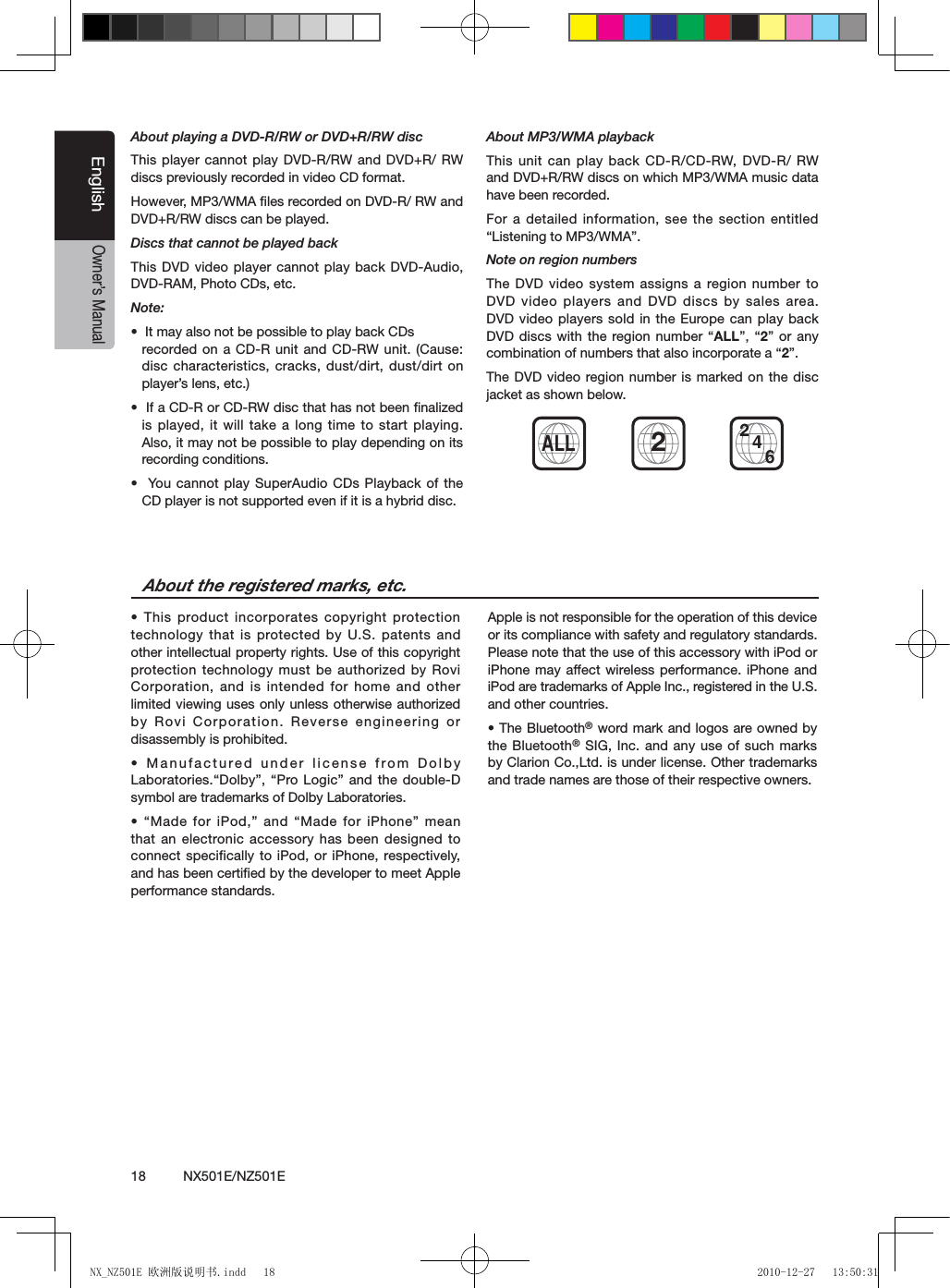 18          NX501E/NZ501EEnglishOwner&rsquo;s ManualAbout playing a DVD-R/RW or DVD+R/RW discThis player cannot play DVD-R/RW and DVD+R/ RW discs previously recorded in video CD format.However, MP3/WMA ﬁles recorded on DVD-R/ RW and DVD+R/RW discs can be played.Discs that cannot be played backThis DVD video player cannot play back DVD-Audio, DVD-RAM, Photo CDs, etc.Note:&bull;  It may also not be possible to play back CDs  recorded on a CD-R unit and  CD-RW unit. (Cause: disc characteristics, cracks, dust/dirt, dust/dirt on player&rsquo;s lens, etc.)&bull;  If a CD-R or CD-RW disc that has not been nalized is played, it will take a long time to start playing. Also, it may not be possible to play depending on its recording conditions.&bull;  You  cannot play  SuperAudio CDs Playback of the CD player is not supported even if it is a hybrid disc.About MP3/WMA playbackThis unit can play back CD-R/CD-RW, DVD-R/  RW and DVD+R/RW discs on which MP3/WMA music data have been recorded.For a detailed information, see the section entitled &ldquo;Listening to MP3/WMA&rdquo;.Note on region numbersThe  DVD video system assigns a  region number  to DVD video players and DVD discs by sales area. DVD video players sold in the Europe can play back DVD discs with the region number &ldquo;ALL&rdquo;, &ldquo;2&rdquo; or any combination of numbers that also incorporate a &ldquo;2&rdquo;.The DVD video region number is marked on the disc jacket as shown below.&bull; This product incorporates copyright  protection technology that is protected by U.S. patents and other intellectual property rights. Use of this copyright protection technology must be authorized by Rovi Corporation, and is intended for home and other limited viewing uses only unless otherwise authorized by Rovi Corporation. Reverse engineering or disassembly is prohibited.&bull; Manufactured under  license from Dolby Laboratories.&ldquo;Dolby&rdquo;, &ldquo;Pro Logic&rdquo;  and the  double-D symbol are trademarks of Dolby Laboratories.&bull; &ldquo;Made for iPod,&rdquo; and &ldquo;Made for iPhone&rdquo; mean that an electronic accessory has been designed to connect specifically to iPod, or iPhone, respectively, and has been certiﬁed by the developer to meet Apple performance standards.Apple is not responsible for the operation of this device or its compliance with safety and regulatory standards. Please note that the use of this accessory with iPod or iPhone may affect wireless performance. iPhone and iPod are trademarks of Apple Inc., registered in the U.S. and other countries.&bull; The Bluetooth&reg; word mark and logos are owned by the Bluetooth&reg; SIG, Inc. and any use of such marks by Clarion Co.,Ltd. is under license. Other trademarks and trade names are those of their respective owners. About the registered marks, etc.ALL4622NX_NZ501E 欧洲版说明书.indd   18 2010-12-27   13:50:31