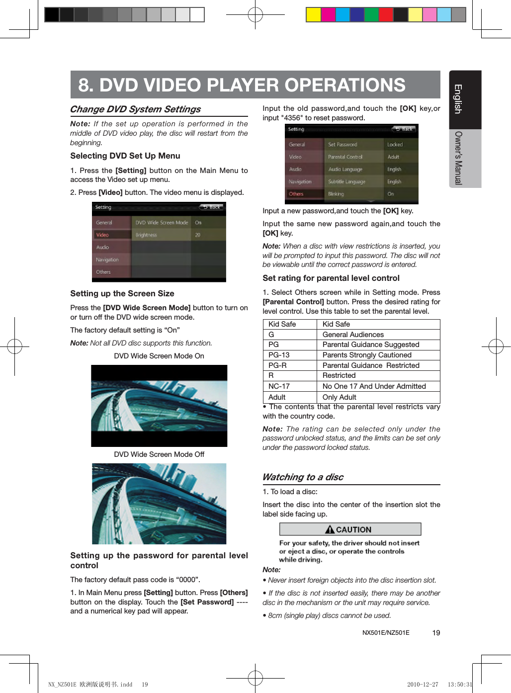 NX501E/NZ501E             19EnglishEnglishOwner&rsquo;s ManualChange DVD System SettingsNote: If  the set up operation is performed in the middle of DVD video play, the disc will restart from the beginning.Selecting DVD Set Up Menu1. Press the [Setting] button on the Main Menu to access the Video set up menu.2. Press [Video] button. The video menu is displayed.Setting up the Screen Size Press the [DVD Wide Screen Mode] button to turn on or turn off the DVD wide screen mode. The factory default setting is &ldquo;On&rdquo;Note: Not all DVD disc supports this function.DVD Wide Screen Mode OnDVD Wide Screen Mode OffSetting up the password for parental level controlThe factory default pass code is &ldquo;0000&rdquo;.1. In Main Menu press [Setting] button. Press [Others] button on the display. Touch the  [Set Password] ---- and a numerical key pad will appear.Input the old password,and touch the [OK]  key,or input "4356" to reset password.Input a new password,and touch the [OK] key.Input the same new password again,and touch the [OK] key. Note: When a disc with view restrictions is inserted, you will be prompted to input this password. The disc will not be viewable until the correct password is entered.Set rating for parental level control1. Select Others screen while in Setting mode. Press [Parental Control] button. Press the desired rating for level control. Use this table to set the parental level.Kid Safe Kid SafeG General AudiencesPG Parental Guidance SuggestedPG-13 Parents Strongly CautionedPG-R Parental Guidance  RestrictedR RestrictedNC-17 No One 17 And Under AdmittedAdult Only Adult &bull; The contents that the parental level restricts vary with the country code.Note: The rating can be selected only under the password unlocked status, and the limits can be set only under the password locked status.Watching to a disc1. To load a disc: Insert the disc into the center of the insertion  slot the label side facing up.Note:&bull; Never insert foreign objects into the disc insertion slot.&bull; If the disc is not inserted easily,  there may be another disc in the mechanism or the unit may require service.&bull; 8cm (single play) discs cannot be used.8. DVD VIDEO PLAYER OPERATIONSNX_NZ501E 欧洲版说明书.indd   19 2010-12-27   13:50:31