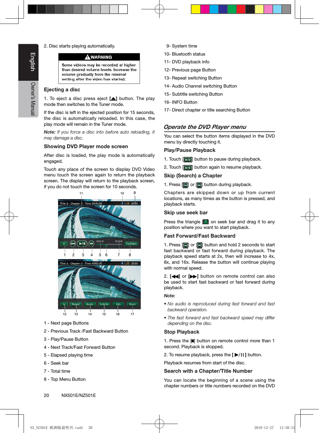 20          NX501E/NZ501EEnglishOwner&rsquo;s Manual2. Disc starts playing automatically.Ejecting a disc1. To eject  a disc  press eject [ ] button. The play mode then switches to the Tuner mode.If the disc is left in the ejected position for 15 seconds, the disc is automatically reloaded. In this case, the play mode will remain in the Tuner mode.Note: If you  force a  disc into before auto reloading, it may damage a disc.Showing DVD Player mode screenAfter disc is loaded, the play mode is automatically engaged.Touch  any place of the screen to display  DVD Video menu touch the screen again to return the playback screen. The display will return to the playback screen, if you do not touch the screen for 10 seconds.1 - Next page Buttons2 - Previous Track /Fast Backward Button3 - Play/Pause Button4 - Next Track/Fast Forward Button5 - Elapsed playing time6 - Seek bar7 - Total time8 - Top Menu Button  9- System time10- Bluetooth status11- DVD playback info12- Previous page Button13- Repeat switching Button14- Audio Channel switching Button 15- Subtitle switching Button16- INFO Button17- Direct chapter or title searching ButtonOperate the DVD Player menuYou can select the button items displayed in the DVD menu by directly touching it.Play/Pause Playback1. Touch [ ] button to pause during playback.2. Touch [ ] button again to resume playback.Skip (Search) a Chapter1. Press [ ] or [ ] button during playback.Chapters are skipped down or up from current locations, as many times as the button is pressed, and playback starts.Skip use seek barPress the triangle [ ] on seek bar  and drag it to any position where you want to start playback.Fast Forward/Fast Backward1. Press [ ] or [ ] button and hold 2 seconds to start fast backward or fast forward during  playback. The playback speed starts at 2x, then will increase to 4x, 8x, and 16x. Release the button will continue playing with normal speed.2. []  or  [ ] button on remote control can also be used to start fast backward or fast forward during playback. Note:&bull; No  audio is  reproduced during  fast forward and fast backward operation.&bull; The  fast forward  and fast backward speed may differ depending on the disc.Stop Playback1. Press the [ ] button on remote control more than 1 second. Playback is stopped.2. To resume playback, press the [   ] button.Playback resumes from start of the disc.Search with a Chapter/Title NumberYou  can locate  the beginning of a scene using the chapter numbers or title numbers recorded on the DVD 1 2 3 4 5 6 7 89101112 13 14 15 16 17NX_NZ501E 欧洲版说明书.indd   20 2010-12-27   13:50:31
