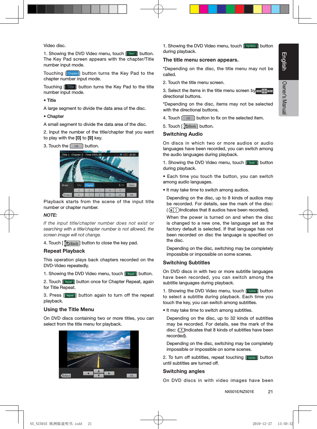 NX501E/NZ501E             21EnglishEnglishOwner&rsquo;s ManualVideo disc.1. Showing the DVD Video menu, touch [ ] button. The Key Pad screen appears with the chapter/Title number input mode. Touching  [ ] button turns the Key Pad to the chapter number input mode. Touching  [ ] button turns the Key Pad to the  title number input mode. &bull; TitleA large segment to divide the data area of the disc.&bull; ChapterA small segment to divide the data area of the disc.2. Input the number of the title/chapter that you want to play with the [0] to [9] key.3. Touch the [ ] button.Playback starts from the scene of the input title number or chapter number.NOTE:If the input title/chapter number does not exist or searching with a title/chapter number is not allowed, the screen image will not change.4. Touch [  ] button to close the key pad.Repeat PlaybackThis operation plays back chapters recorded on the DVD-Video repeatedly.1. Showing the DVD Video menu, touch [ ] button.2. Touch [ ] button once for Chapter Repeat, again for Title Repeat.3. Press [ ]  button again to turn off the repeat playback.Using the Title MenuOn DVD discs containing two or more titles, you can select from the title menu for playback.1. Showing the DVD Video menu, touch [ ] button during playback.The title menu screen appears.*Depending on the disc, the title menu may not be called.2. Touch the title menu screen.3. Select the items in the title menu screen bydirectional buttons.*Depending on the disc, items may not be selected with the directional buttons.4. Touch [ ] button to ﬁx on the selected item.5. Touch [  ] button.Switching AudioOn discs in which two or more audios or audio languages have been recorded, you can switch among the audio languages during playback.1. Showing the DVD Video menu, touch [ ] button during playback.&bull; Each time you touch the button, you can switch among audio languages.&bull; It may take time to switch among audios.Depending on the disc, up to 8 kinds of audios may be recorded. For details,  see the  mark of the disc: (Indicates that 8 audios have been recorded).When the power is turned on and when  the disc is changed to a new one, the language set as the factory default is selected. If that language has not been recorded on disc  the language is speciﬁed on the disc.Depending on the disc, switching may be completely impossible or impossible on some scenes.Switching SubtitlesOn DVD discs in with two or more subtitle languages have been recorded, you can switch  among the subtitle languages during playback.1. Showing the DVD Video menu, touch [ ] button to select a subtitle during playback. Each time you touch the key, you can switch among subtitles.&bull; It may take time to switch among subtitles.Depending on the disc, up to 32 kinds of subtitles may be recorded. For details, see  the mark  of the disc: ( Indicates that 8 kinds of subtitles have been recorded).Depending on the disc, switching may be completely impossible or impossible on some scenes.2. To turn off subtitles, repeat touching  [ ] button until subtitles are turned off.Switching anglesOn DVD discs in with video images have been NX_NZ501E 欧洲版说明书.indd   21 2010-12-27   13:50:32