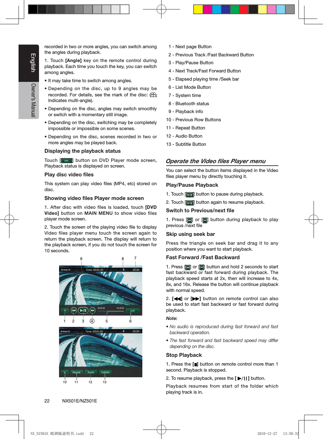 22          NX501E/NZ501EEnglishOwner&rsquo;s Manualrecorded in two or more angles, you can switch among the angles during playback.1. Touch [Angle] key on the remote control during playback. Each time you touch the key, you can switch among angles.&bull; It may take time to switch among angles.&bull; Depending  on the disc, up to 9 angles may be recorded. For details, see the mark  of the  disc: (Indicates multi-angle).&bull; Depending on the disc, angles may switch smoothly or switch with a momentary still image.&bull; Depending on the disc, switching may be completely impossible or impossible on some scenes.&bull; Depending on the disc, scenes recorded in  two or more angles may be played back.Displaying the playback statusTouch  [ ] button on DVD Player mode screen, Playback status is displayed on screen.Play disc video ﬁlesThis system can play video ﬁles (MP4, etc) stored on disc.Showing video ﬁles Player mode screen1. After disc with video files is loaded, touch [DVD Video] button on  MAIN MENU to show video files player mode screen.2. Touch the screen of the playing video ﬁle to display Video files player menu touch the screen again to return the playback screen. The display will return to the playback screen, if you do not touch the screen for 10 seconds.1 2 3 4 5 678910 11 12 13  1 - Next page Button  2 - Previous Track /Fast Backward Button  3 - Play/Pause Button  4 - Next Track/Fast Forward Button  5 - Elapsed playing time /Seek bar  6 - List Mode Button  7 - System time  8 - Bluetooth status  9 - Playback info10 - Previous Row Buttons11 - Repeat Button12 - Audio Button 13 - Subtitle ButtonOperate the Video ﬁles Player menuYou can select the button items displayed in the Video ﬁles player menu by directly touching it.Play/Pause Playback1. Touch [ ] button to pause during playback.2. Touch [ ] button again to resume playback.Switch to Previous/next ﬁle1. Press [ ] or [ ] button during playback to play previous /next ﬁle Skip using seek barPress the triangle on seek bar and drag it to any position where you want to start playback.Fast Forward /Fast Backward1. Press [ ] or [ ] button and hold 2 seconds to start fast backward or fast forward during  playback. The playback speed starts at 2x, then will increase to 4x, 8x, and 16x. Release the button will continue playback with normal speed.2. []  or  [ ] button on remote control can also be used to start fast backward or fast forward during playback. Note:&bull; No  audio is  reproduced during  fast forward and fast backward operation.&bull; The  fast forward  and fast backward speed may differ depending on the disc.Stop Playback1. Press the [ ] button on remote control more than 1 second. Playback is stopped.2. To resume playback, press the [   ] button.Playback resumes from start  of the folder which playing track is in.NX_NZ501E 欧洲版说明书.indd   22 2010-12-27   13:50:32