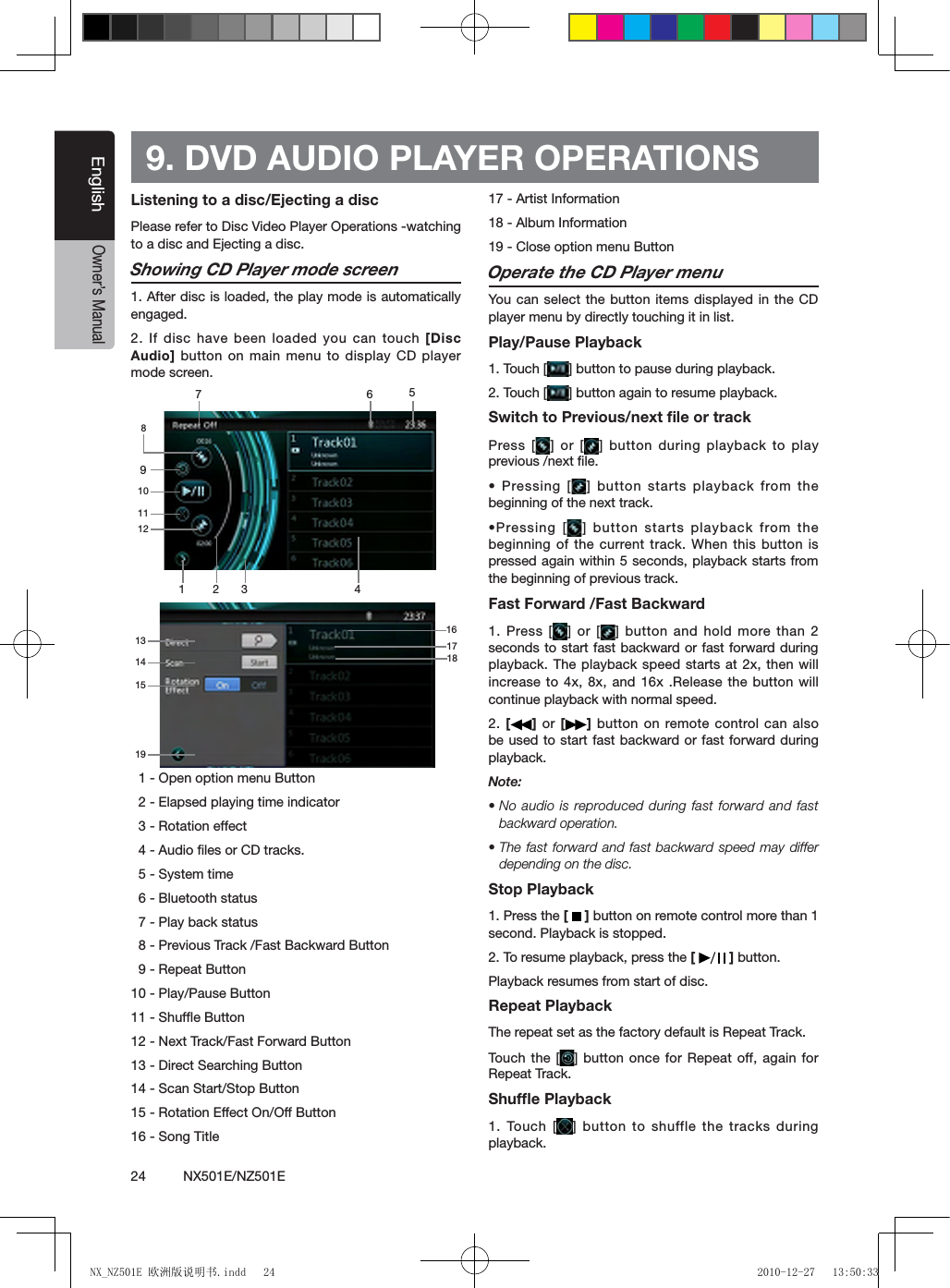 24          NX501E/NZ501EEnglishOwner&rsquo;s ManualListening to a disc/Ejecting a discPlease refer to Disc Video Player Operations -watching to a disc and Ejecting a disc.Showing CD Player mode screen1. After disc is loaded, the play mode is automatically engaged.2. If disc have been loaded you  can touch [Disc Audio] button on main menu to display CD player mode screen.  1 - Open option menu Button  2 - Elapsed playing time indicator  3 - Rotation effect  4 - Audio ﬁles or CD tracks.  5 - System time  6 - Bluetooth status  7 - Play back status  8 - Previous Track /Fast Backward Button  9 - Repeat Button10 - Play/Pause Button11 - Shufﬂe Button12 - Next Track/Fast Forward Button13 - Direct Searching Button14 - Scan Start/Stop Button15 - Rotation Effect On/Off Button16 - Song Title17 - Artist Information18 - Album Information19 - Close option menu ButtonOperate the CD Player menuYou  can select the button items displayed in the CD player menu by directly touching it in list.Play/Pause Playback1. Touch [ ] button to pause during playback.2. Touch [ ] button again to resume playback.Switch to Previous/next ﬁle or trackPress [ ] or [ ] button during playback to play previous /next ﬁle.&bull; Pressing [ ] button starts playback from the beginning of the next track.&bull;Pressing [ ] button  starts playback  from the beginning of the current track. When this button is pressed again within 5 seconds, playback starts from the beginning of previous track.Fast Forward /Fast Backward1. Press [ ] or [ ] button  and hold  more than 2 seconds to start fast backward or fast forward during playback. The playback speed starts at 2x, then will increase to 4x, 8x, and 16x .Release the button will continue playback with normal speed.2. []  or  [ ] button on remote control can also be used to start fast backward or fast forward during playback. Note:&bull; No  audio is  reproduced during  fast forward and fast backward operation.&bull; The  fast forward  and fast backward speed may differ depending on the disc.Stop Playback1. Press the [   ] button on remote control more than 1 second. Playback is stopped.2. To resume playback, press the [   ] button.Playback resumes from start of disc.Repeat PlaybackThe repeat set as the factory default is Repeat Track.Touch  the [ ] button once for Repeat off, again for Repeat Track.Shufﬂe Playback1. Touch [ ] button to shuffle the tracks during playback.9. DVD AUDIO PLAYER OPERATIONS1 2 356784910111213141519161718NX_NZ501E 欧洲版说明书.indd   24 2010-12-27   13:50:33