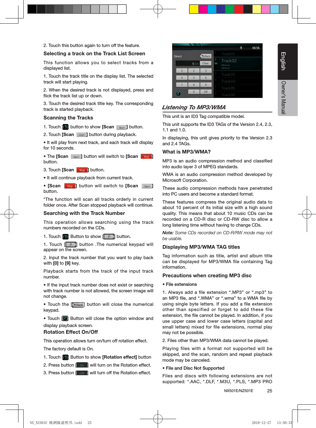 NX501E/NZ501E             25EnglishEnglishOwner&rsquo;s Manual2. Touch this button again to turn off the feature.Selecting a track on the Track List ScreenThis function allows you to select tracks from a displayed list.1. Touch the track title on the display list. The selected track will start playing.2. When the desired track is not displayed, press and ﬂick the track list up or down.3. Touch the desired track title key. The corresponding track is started playback.Scanning the Tracks1. Touch [ ] button to show [Scan   ] button.2. Touch [Scan   ] button during playback.&bull; It will play from next track, and each track will display for 10 seconds.&bull; The [Scan   ] button will switch to [Scan   ]button.3. Touch [Scan   ] button.&bull; It will continue playback from current track.&bull;  [Scan   ] button will switch to [Scan   ] button.*The function will scan all tracks orderly in current folder once. After Scan stopped playback will continue.Searching with the Track NumberThis operation allows searching using the track numbers recorded on the CDs.1. Touch [ ] Button to show [ ] button.1. Touch [ ] button .The numerical keypad will appear on the screen.2. Input the track number that you want to play back with [0] to [9] key.Playback starts from the track of the input track number.&bull; If the input track number does not exist or searching with track number is not allowed, the screen image will not change.&bull; Touch the  [ ] button will close the numerical keypad.&bull; Touch [ ] Button will close  the option  window and display playback screen.Rotation Effect On/OffThis operation allows turn on/turn off rotation effect.The factory default is On.1. Touch [ ] Button to show [Rotation effect] button2. Press button [ ] will turn on the Rotation effect.3. Press button [ ] will turn off the Rotation effect.Listening To MP3/WMAThis unit is an ID3 Tag compatible model.This unit supports the ID3 TAGs of the Version 2.4, 2.3, 1.1 and 1.0.In displaying, this unit gives priority to the Version 2.3 and 2.4 TAGs.What is MP3/WMA?MP3 is an audio compression method and classiﬁed into audio layer 3 of MPEG standards.WMA is an audio compression method developed by Microsoft Corporation.These audio compression methods have penetrated into PC users and become a standard format.These features compress the original audio data to about 10 percent of its initial size with a high sound quality. This means that about 10  music CDs can be recorded on a CD-R  disc or CD-RW disc to allow a long listening time without having to change CDs.Note: Some CDs recorded on CD-R/RW mode may not be usable.Displaying MP3/WMA TAG titlesTag  information such as title, artist and album title can be displayed for MP3/WMA file containing Tag information.Precautions when creating MP3 disc&bull; File extensions1. Always add a file extension &ldquo;.MP3&rdquo; or &ldquo;.mp3&rdquo; to an MP3 le, and &ldquo;.WMA&rdquo; or &ldquo;.wma&rdquo; to a WMA le by using single byte letters. If you add a file extension other than specified or forget to add these file extension, the ﬁle cannot be played. In addition, if you use upper case and lower case letters (capital and small letters) mixed for file extensions, normal play may not be possible.2. Files other than MP3/WMA data cannot be played.Playing files with a format not supported will be skipped, and the scan, random and repeat playback mode may be canceled.&bull; File and Disc Not SupportedFiles and discs with following extensions are not supported: *.AAC, *.DLF,  *.M3U, *.PLS,  *.MP3 PRO NX_NZ501E 欧洲版说明书.indd   25 2010-12-27   13:50:33