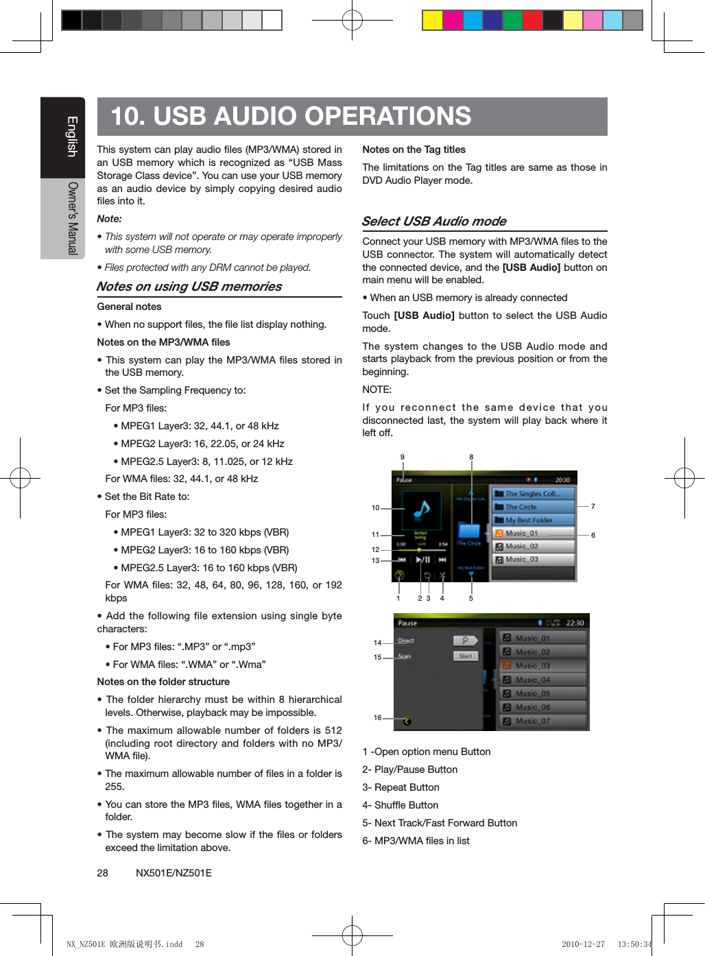 28          NX501E/NZ501EEnglishOwner&rsquo;s Manual10. USB AUDIO OPERATIONSThis system can play audio ﬁles (MP3/WMA) stored in an USB memory which is recognized as &ldquo;USB Mass Storage Class device&rdquo;. You can use your USB memory as an audio device by simply copying desired audio ﬁles into it.Note: &bull; This system will not operate or may operate improperly with some USB memory.&bull; Files protected with any DRM cannot be played.Notes on using USB memoriesGeneral notes&bull; When no support les, the le list display nothing.Notes on the MP3/WMA les&bull; This system can play the MP3/WMA les stored in the USB memory.&bull; Set the Sampling Frequency to:For MP3 les:&bull; MPEG1 Layer3: 32, 44.1, or 48 kHz&bull; MPEG2 Layer3: 16, 22.05, or 24 kHz&bull; MPEG2.5 Layer3: 8, 11.025, or 12 kHzFor WMA les: 32, 44.1, or 48 kHz&bull; Set the Bit Rate to:For MP3 les:&bull; MPEG1 Layer3: 32 to 320 kbps (VBR)&bull; MPEG2 Layer3: 16 to 160 kbps (VBR)&bull; MPEG2.5 Layer3: 16 to 160 kbps (VBR)For WMA les: 32, 48, 64, 80,  96, 128,  160, or 192 kbps&bull; Add the following file extension using single byte characters:&bull; For MP3 les: &ldquo;.MP3&rdquo; or &ldquo;.mp3&rdquo;&bull; For WMA les: &ldquo;.WMA&rdquo; or &ldquo;.Wma&rdquo;Notes on the folder structure&bull; The folder hierarchy must  be within 8 hierarchical levels. Otherwise, playback may be impossible.&bull; The maximum allowable number of folders is 512 (including root directory and  folders with no MP3/WMA ﬁle).&bull; The maximum allowable number of les in a folder is 255.&bull; You can store the MP3 les, WMA les together in a folder.&bull; The system may become slow if the les or folders exceed the limitation above.Notes on the Tag titlesThe limitations on the Tag titles are same as those in DVD Audio Player mode.Select USB Audio modeConnect your USB memory with MP3/WMA ﬁles to the USB connector. The system will automatically detect the connected device, and the [USB Audio] button on main menu will be enabled. &bull; When an USB memory is already connectedTouch [USB Audio] button to select the USB Audio mode.The system changes to the USB Audio mode and starts playback from the previous position or from the beginning.NOTE:If you reconnect the same device that you disconnected last, the system will play back where it left off.1 -Open option menu Button2- Play/Pause Button3- Repeat Button4- Shufﬂe Button 5- Next Track/Fast Forward Button6- MP3/WMA ﬁles in list1 3 4 52678910111312141615NX_NZ501E 欧洲版说明书.indd   28 2010-12-27   13:50:34