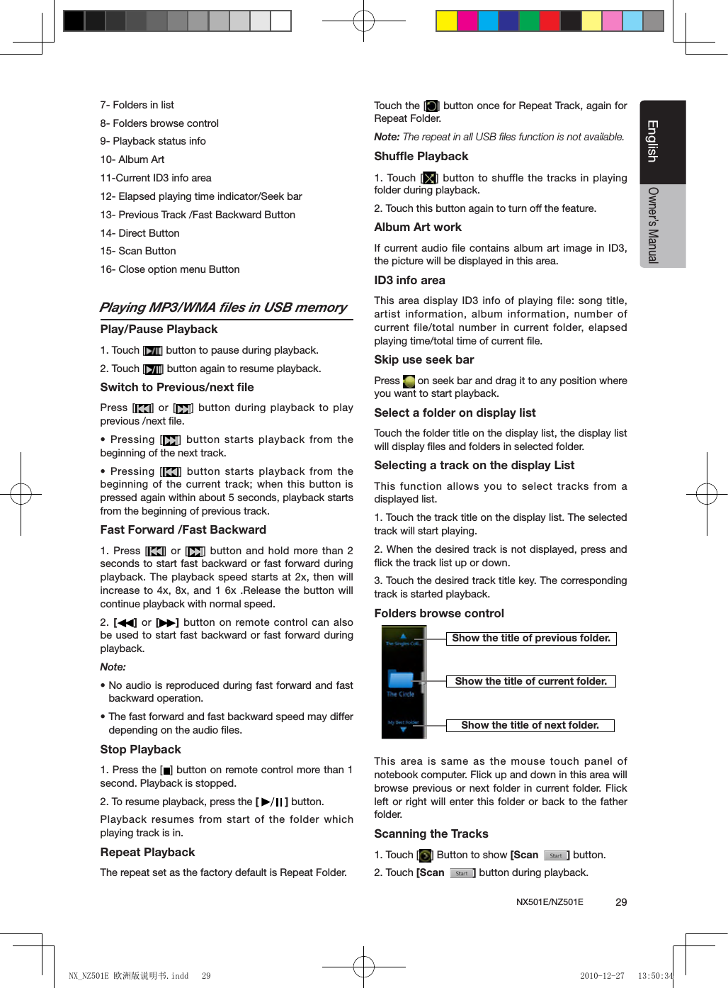 NX501E/NZ501E             29EnglishEnglishOwner&rsquo;s Manual7- Folders in list8- Folders browse control9- Playback status info10- Album Art11-Current ID3 info area12- Elapsed playing time indicator/Seek bar13- Previous Track /Fast Backward Button14- Direct Button 15- Scan Button 16- Close option menu ButtonPlaying MP3/WMA ﬁles in USB memoryPlay/Pause Playback1. Touch [ ] button to pause during playback.2. Touch [ ] button again to resume playback.Switch to Previous/next ﬁlePress [ ] or [ ] button during playback to play previous /next ﬁle.&bull;  Pressing  [ ]  button  starts  playback  from  the beginning of the next track.&bull; Pressing [ ] button starts playback from the beginning of the current track; when this button is pressed again within about 5 seconds, playback starts from the beginning of previous track.Fast Forward /Fast Backward1. Press [ ] or [ ] button and hold more than 2 seconds to start fast backward or fast forward during playback. The playback speed starts at 2x, then will increase to 4x, 8x, and 1 6x .Release the button will continue playback with normal speed.2. []  or  [ ] button on remote control can also be used to start fast backward or fast forward during playback. Note:&bull; No audio is reproduced during fast forward and fast backward operation.&bull; The fast forward and fast backward speed may differ depending on the audio ﬁles.Stop Playback1. Press the [ ] button on remote control more than 1 second. Playback is stopped.2. To resume playback, press the [   ] button.Playback resumes from start  of the folder which playing track is in.Repeat PlaybackThe repeat set as the factory default is Repeat Folder.Touch the [ ] button once for Repeat Track, again for Repeat Folder.Note: The repeat in all USB ﬁles function is not available.Shufﬂe Playback1. Touch [ ] button to shuffle the  tracks in playing folder during playback.2. Touch this button again to turn off the feature.Album Art workIf current audio file contains album art image in ID3, the picture will be displayed in this area.ID3 info areaThis area display  ID3 info of playing file: song title, artist information, album information, number of current file/total number in current folder, elapsed playing time/total time of current ﬁle.Skip use seek barPress   on seek bar and drag it to any position where you want to start playback.Select a folder on display listTouch the folder title on the display list, the display list will display ﬁles and folders in selected folder.Selecting a track on the display List This function allows you to select tracks from a displayed list.1. Touch the track title on the display list. The selected track will start playing.2. When the desired track is not displayed, press and ﬂick the track list up or down.3. Touch the desired track title key. The corresponding track is started playback.Folders browse controlThis area is  same as the mouse touch panel of notebook computer. Flick up and down in this area will browse previous or next  folder in  current folder. Flick left or right will enter this folder or back to the father folder.Scanning the Tracks1. Touch [ ] Button to show [Scan   ] button.2. Touch [Scan   ] button during playback.Show the title of previous folder.Show the title of current folder.Show the title of next folder.NX_NZ501E 欧洲版说明书.indd   29 2010-12-27   13:50:34