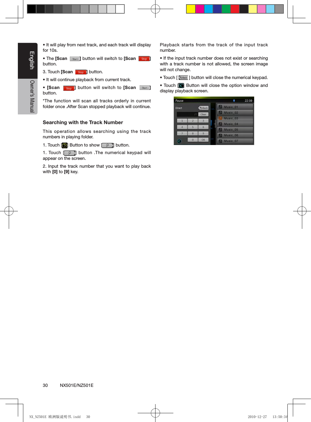 30          NX501E/NZ501EEnglishOwner&rsquo;s Manual&bull; It will play from next track, and each track will display for 10s.&bull; The [Scan   ] button will switch to [Scan   ] button.3. Touch [Scan   ] button.&bull; It will continue playback from current track.&bull;  [Scan   ] button will switch to [Scan   ] button.*The function will scan all tracks orderly in current folder once .After Scan stopped playback will continue.Searching with the Track NumberThis operation allows searching using the track numbers in playing folder.1. Touch [ ] Button to show [ ] button.1. Touch [ ] button .The  numerical keypad will appear on the screen.2. Input the track number that you want to play back with [0] to [9] key.Playback starts from the track of the input track number.&bull; If the input track number does not exist or searching with a track number is not allowed, the screen image will not change.&bull; Touch [   ] button will close the numerical keypad.&bull; Touch [ ] Button will close the option window and display playback screen.NX_NZ501E 欧洲版说明书.indd   30 2010-12-27   13:50:34