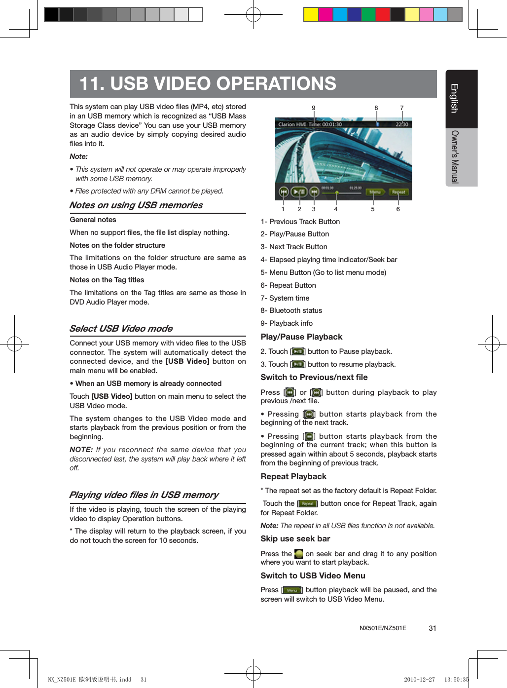 NX501E/NZ501E             31EnglishEnglishOwner&rsquo;s Manual11. USB VIDEO OPERATIONSThis system can play USB video ﬁles (MP4, etc) stored in an USB memory which is recognized as &ldquo;USB Mass Storage Class device&rdquo; You can use your USB memory as an audio device by simply copying desired audio ﬁles into it.Note:&bull; This system will not operate or may operate improperly with some USB memory.&bull; Files protected with any DRM cannot be played.Notes on using USB memoriesGeneral notesWhen no support ﬁles, the ﬁle list display nothing.Notes on the folder structureThe limitations on the folder structure are same as those in USB Audio Player mode.Notes on the Tag titlesThe limitations on the Tag titles are same as those in DVD Audio Player mode.Select USB Video modeConnect your USB memory with video ﬁles to the USB connector. The system will automatically detect the connected device, and the [USB Video] button  on main menu will be enabled. &bull; When an USB memory is already connectedTouch [USB Video] button on main menu to select the USB Video mode.The system changes to the USB Video mode and starts playback from the previous position or from the beginning.NOTE: If you reconnect the same device that you disconnected last, the system will play back where it left off.Playing video ﬁles in USB memoryIf the video is playing, touch the screen of the playing video to display Operation buttons. * The display will return to the playback screen, if you do not touch the screen for 10 seconds.1- Previous Track Button2- Play/Pause Button3- Next Track Button4- Elapsed playing time indicator/Seek bar5- Menu Button (Go to list menu mode)6- Repeat Button7- System time8- Bluetooth status9- Playback infoPlay/Pause Playback2. Touch [ ] button to Pause playback.3. Touch [ ] button to resume playback.Switch to Previous/next ﬁlePress [ ] or [ ] button during playback to play previous /next ﬁle.&bull; Pressing [ ] button starts playback from the beginning of the next track.&bull; Pressing [ ] button starts  playback from the beginning of the current track; when this button is pressed again within about 5 seconds, playback starts from the beginning of previous track.Repeat Playback* The repeat set as the factory default is Repeat Folder. Touch the [ ] button once for Repeat Track, again for Repeat Folder.Note: The repeat in all USB ﬁles function is not available.Skip use seek barPress the   on seek bar and drag  it to  any position where you want to start playback.Switch to USB Video MenuPress [ ] button playback will be paused, and the screen will switch to USB Video Menu.1 2 3 4 5 6789NX_NZ501E 欧洲版说明书.indd   31 2010-12-27   13:50:35