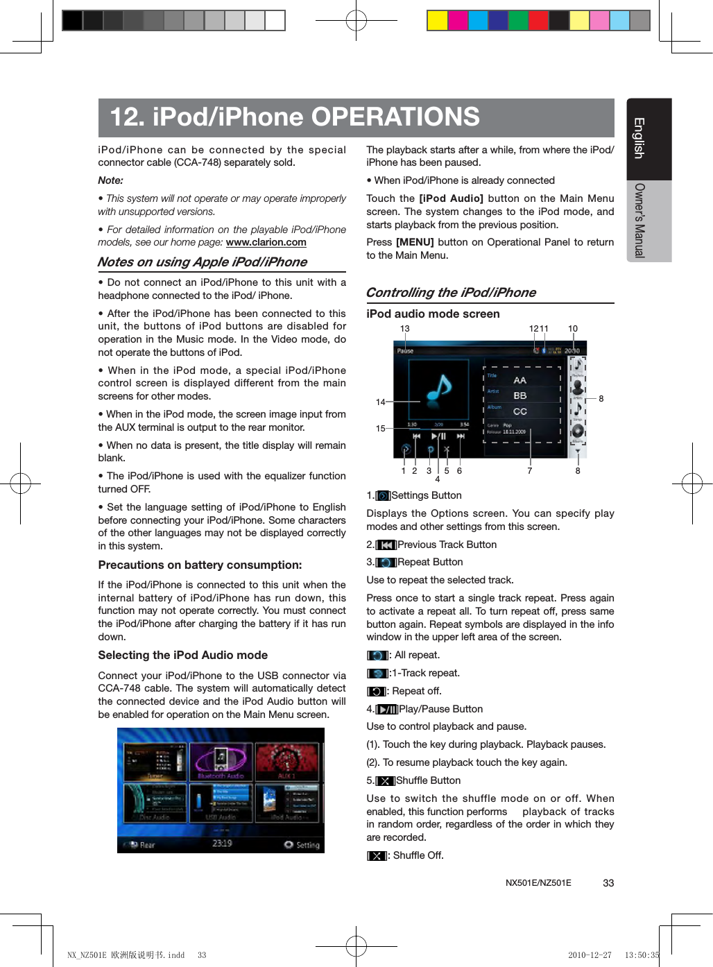 NX501E/NZ501E             33EnglishEnglishOwner&rsquo;s Manual12. iPod/iPhone OPERATIONSiPod/iPhone can be connected by the special connector cable (CCA-748) separately sold.Note:&bull; This system will not operate or may operate improperly with unsupported versions.&bull; For detailed information on the playable iPod/iPhone models, see our home page: www.clarion.comNotes on using Apple iPod/iPhone&bull; Do not connect an iPod/iPhone to this unit with a headphone connected to the iPod/ iPhone.&bull; After the iPod/iPhone has been connected to this unit, the buttons of iPod buttons are disabled for operation in the Music mode. In the Video mode, do not operate the buttons of iPod.&bull; When in the iPod mode, a special iPod/iPhone control screen is displayed  different from the main screens for other modes.&bull; When in the iPod mode, the screen image input from the AUX terminal is output to the rear monitor.&bull; When no data is present, the title display will remain blank.&bull; The iPod/iPhone is used with the equalizer function turned OFF.&bull; Set the language setting of iPod/iPhone to English before connecting your iPod/iPhone. Some characters of the other languages may not be displayed correctly in this system.Precautions on battery consumption:If the iPod/iPhone is connected to this unit when the internal battery of iPod/iPhone has run down, this function may not operate correctly. You must connect the iPod/iPhone after charging the battery if it has run down.Selecting the iPod Audio modeConnect your iPod/iPhone to the USB connector via CCA-748 cable. The system will automatically detect the connected device and the iPod Audio button will be enabled for operation on the Main Menu screen. The playback starts after a while, from where the iPod/iPhone has been paused.&bull; When iPod/iPhone is already connectedTouch  the [iPod Audio] button  on the Main Menu screen. The system changes to the iPod mode, and starts playback from the previous position.Press [MENU] button  on Operational  Panel to return to the Main Menu.Controlling the iPod/iPhoneiPod audio mode screen1.[ ]Settings ButtonDisplays the  Options  screen.  You  can specify play modes and other settings from this screen.2.[ ]Previous Track Button3.[ ]Repeat ButtonUse to repeat the selected track.Press once to start a single track repeat. Press again to activate a repeat all. To turn repeat off, press same button again. Repeat symbols are displayed in the info window in the upper left area of the screen.[]: All repeat.[]:1-Track repeat.[]: Repeat off.4.[ ]Play/Pause ButtonUse to control playback and pause.(1). Touch the key during playback. Playback pauses.(2). To resume playback touch the key again.5.[ ]Shufﬂe ButtonUse to switch the shuffle mode on or off. When enabled, this function performs   playback of  tracks in random order, regardless of the order in which they are recorded.[]: Shufe Off.1 2 5 6 7 8101213341181415NX_NZ501E 欧洲版说明书.indd   33 2010-12-27   13:50:35