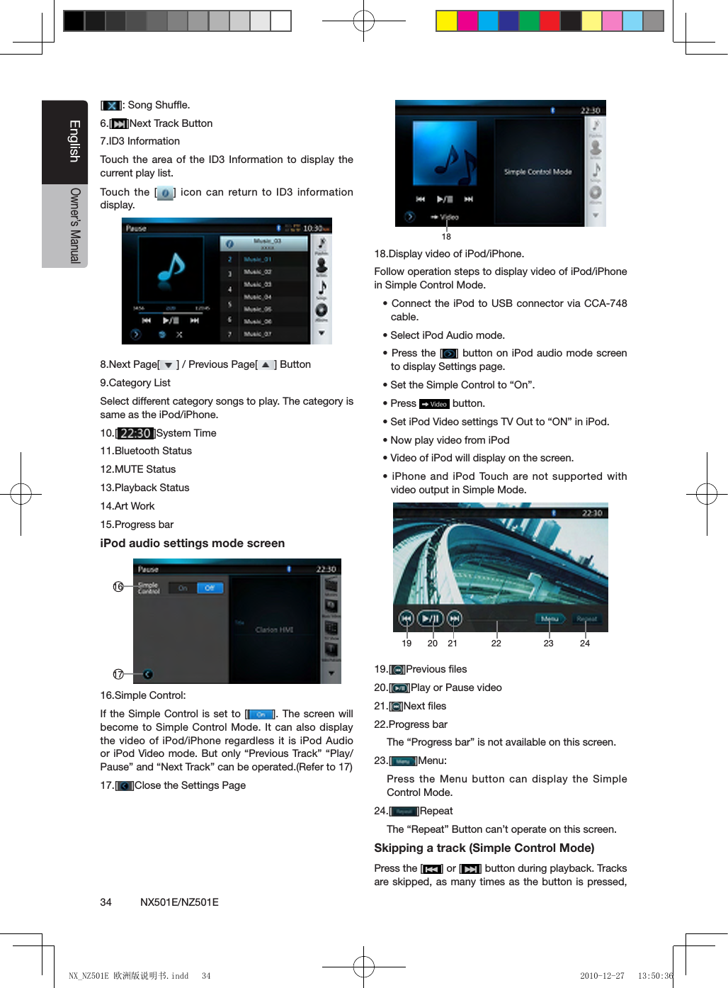 34          NX501E/NZ501EEnglishOwner&rsquo;s Manual[]: Song Shufe.6.[ ]Next Track Button7.ID3 InformationTouch  the area of  the ID3  Information to display the current play list.Touch  the [ ] icon can return to ID3 information display.8.Next Page[ ] / Previous Page[ ] Button9.Category ListSelect different category songs to play. The category is same as the iPod/iPhone.10.[ ]System Time11.Bluetooth Status12.MUTE Status13.Playback Status14.Art Work15.Progress bariPod audio settings mode screen 161716.Simple Control:If the Simple Control is set to [ ]. The screen will become to Simple Control Mode. It can also display the video of iPod/iPhone regardless it is iPod Audio or iPod Video mode. But  only &ldquo;Previous Track&rdquo;  &ldquo;Play/Pause&rdquo; and &ldquo;Next Track&rdquo; can be operated.(Refer to 17)17.[ ]Close the Settings Page 1818.Display video of iPod/iPhone.Follow operation steps to display video of iPod/iPhone in Simple Control Mode.&bull; Connect the iPod to USB connector  via CCA-748 cable.&bull; Select iPod Audio mode.&bull; Press the  [ ] button on iPod audio mode screen to display Settings page.&bull; Set the Simple Control to &ldquo;On&rdquo;.&bull; Press   button.&bull; Set iPod Video settings TV Out to &ldquo;ON&rdquo; in iPod.&bull; Now play video from iPod&bull; Video of iPod will display on the screen.&bull; iPhone and iPod Touch  are not supported  with video output in Simple Mode.19 2120 22 23 2419.[ ]Previous ﬁles20.[ ]Play or Pause video21.[ ]Next ﬁles22.Progress barThe &ldquo;Progress bar&rdquo; is not available on this screen.23.[ ]Menu:Press the Menu button can display the Simple Control Mode.24.[ ]RepeatThe &ldquo;Repeat&rdquo; Button can&rsquo;t operate on this screen.Skipping a track (Simple Control Mode)Press the [ ] or [ ] button during playback. Tracks are skipped, as many times as the button is pressed, NX_NZ501E 欧洲版说明书.indd   34 2010-12-27   13:50:36