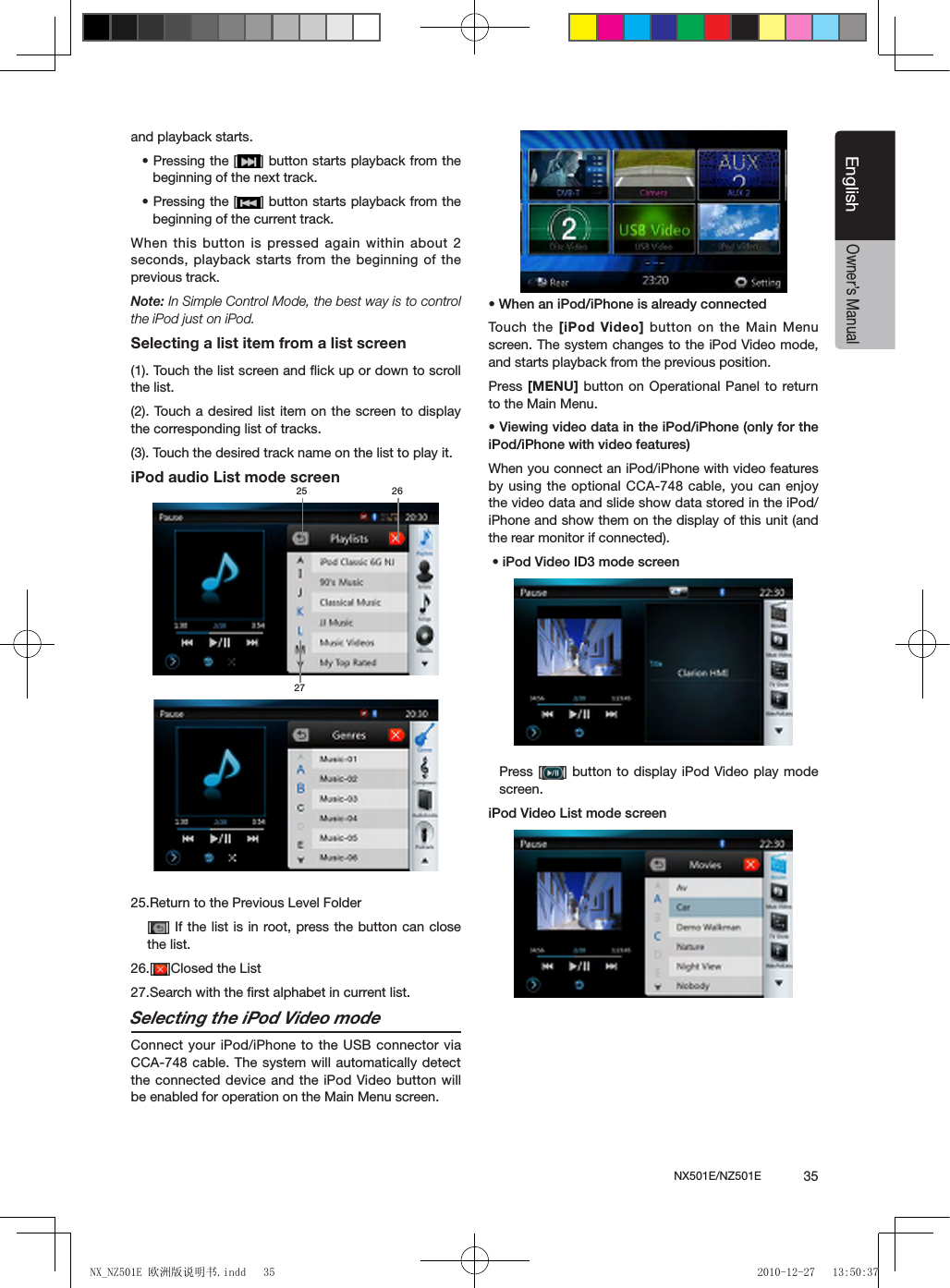 NX501E/NZ501E             35EnglishEnglishOwner&rsquo;s Manualand playback starts.&bull; Pressing the [ ] button starts playback from the beginning of the next track.&bull; Pressing the [ ] button starts playback from the beginning of the current track. When this button is pressed again within about 2 seconds, playback starts from the beginning of the previous track.Note: In Simple Control Mode, the best way is to control the iPod just on iPod.Selecting a list item from a list screen(1). Touch the list screen and ﬂick up or down to scroll the list.(2). Touch a  desired list item  on the  screen to display the corresponding list of tracks.(3). Touch the desired track name on the list to play it.iPod audio List mode screen 25.Return to the Previous Level Folder[ ] If the list is in root, press the button can close the list.26.[ ]Closed the List27.Search with the ﬁrst alphabet in current list.Selecting the iPod Video modeConnect your iPod/iPhone to the USB connector via CCA-748 cable. The system will automatically detect the connected device and the iPod Video button will be enabled for operation on the Main Menu screen. &bull; When an iPod/iPhone is already connectedTouch  the [iPod Video] button on the Main Menu screen. The system changes to the iPod Video mode, and starts playback from the previous position.Press [MENU] button  on Operational  Panel to return to the Main Menu.&bull; Viewing video data in the iPod/iPhone (only for the iPod/iPhone with video features)When you connect an iPod/iPhone with video features by using the optional CCA-748 cable, you can enjoy the video data and slide show data stored in the iPod/iPhone and show them on the display of this unit (and the rear monitor if connected). &bull; iPod Video ID3 mode screenPress [ ] button to display iPod Video play mode screen.iPod Video List mode screen25 2627NX_NZ501E 欧洲版说明书.indd   35 2010-12-27   13:50:37