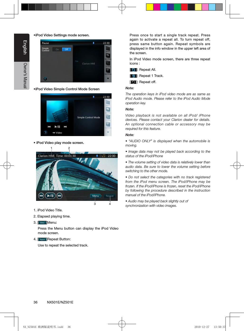 36          NX501E/NZ501EEnglishOwner&rsquo;s Manual&bull;iPod Video Settings mode screen.&bull;iPod Video Simple Control Mode Screen&bull; iPod Video play mode screen.1. iPod Video Title.2. Elapsed playing time.3. [ ]Menu:Press the Menu button can display the iPod Video mode screen.4. [ ]Repeat Button:Use to repeat the selected track.Press once to start a single track repeat. Press again to activate a repeat all. To turn repeat off, press same button again. Repeat symbols are displayed in the info window in the upper left area of the screen.In iPod Video mode screen, there are three repeat icons :[]: Repeat All.[]: Repeat 1 Track.[]: Repeat off.Note:The operation keys in iPod video mode are as same as iPod Audio mode. Please refer to the iPod Audio Mode operation key.Note:Video playback is  not available  on all iPod/ iPhone devices. Please contact your Clarion dealer for details. An optional connection cable or accessory may be required for this feature.Note:&bull; &ldquo;AUDIO ONLY&rdquo; is displayed when the automobile is moving.&bull; Image data may not be played back according to the status of the iPod/iPhone&bull; The volume setting of video data is relatively lower than audio data. Be sure to lower the volume setting  before switching to the other mode.&bull; Do not select the categories with  no track registered from the iPod menu screen. The iPod/iPhone may be frozen. If the iPod/iPhone is frozen, reset the iPod/iPhone by following the procedure described in the instruction manual of the iPod/iPhone.&bull; Audio may be played back slightly out of synchronization with video images.3 41 2NX_NZ501E 欧洲版说明书.indd   36 2010-12-27   13:50:37