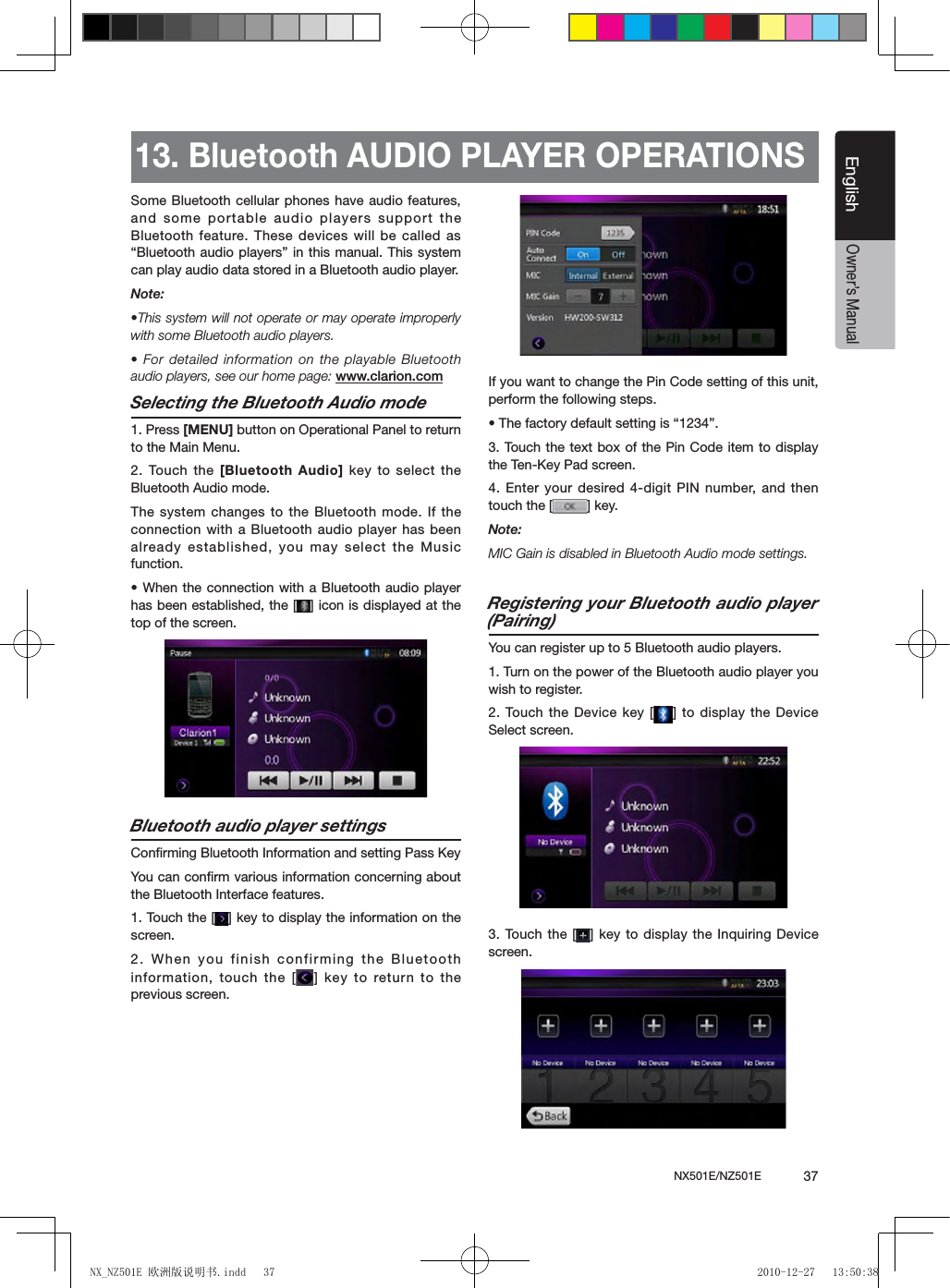 NX501E/NZ501E             37EnglishEnglishOwner&rsquo;s Manual13. Bluetooth AUDIO PLAYER OPERATIONSSome Bluetooth cellular phones have audio features, and some portable audio players support the Bluetooth feature. These devices will be called as &ldquo;Bluetooth audio players&rdquo; in this manual. This system can play audio data stored in a Bluetooth audio player.Note: &bull;This system will not operate or may operate improperly with some Bluetooth audio players.&bull; For detailed information on the playable Bluetooth audio players, see our home page: www.clarion.comSelecting the Bluetooth Audio mode1. Press [MENU] button on Operational Panel to return to the Main Menu.2. Touch the  [Bluetooth Audio] key to select the Bluetooth Audio mode. The system changes to the Bluetooth mode. If the connection with a Bluetooth audio player has been already established, you may select the Music function.&bull; When the connection with a Bluetooth audio player has been established, the [ ] icon is displayed at the top of the screen.Bluetooth audio player settingsConrming Bluetooth Information and setting Pass KeyYou can conﬁrm various information concerning about the Bluetooth Interface features.1. Touch the [ ] key to display the information on the screen.2. When you finish confirming the Bluetooth information, touch the [ ] key to return to the previous screen.If you want to change the Pin Code setting of this unit, perform the following steps.&bull; The factory default setting is &ldquo;1234&rdquo;.3. Touch the  text box of the Pin Code item to display the Ten-Key Pad screen.4. Enter your desired 4-digit PIN number, and then touch the [ ] key.Note:MIC Gain is disabled in Bluetooth Audio mode settings.Registering your Bluetooth audio player (Pairing)You can register up to 5 Bluetooth audio players.1. Turn on the power of the Bluetooth audio player you wish to register.2. Touch the  Device key [ ] to display the Device Select screen.3. Touch the  [ ] key to display the Inquiring Device screen.NX_NZ501E 欧洲版说明书.indd   37 2010-12-27   13:50:38