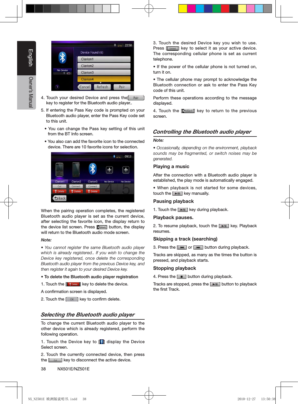 38          NX501E/NZ501EEnglishOwner&rsquo;s Manual4. Touch your  desired Device and  press the[ ] key to register for the Bluetooth audio player..5. If entering the Pass Key code is prompted on your Bluetooth audio player, enter the Pass Key code set to this unit.&bull; You can  change the Pass key setting of this unit from the BT Info screen.&bull; You also can add the favorite icon to the connected device. There are 10 favorite icons for selection.When the pairing operation completes, the registered Bluetooth audio player is set as the current device, after selecting the favorite icon, the display return to the device list screen. Press [ ] button, the display will return to the Bluetooth audio mode screen.Note:&bull; You cannot register the same Bluetooth audio player which is already registered.. If you wish to change  the Device key registered, once delete the corresponding Bluetooth audio player from the previous Device key, and then register it again to your desired Device key.&bull; To delete the Bluetooth audio player registration1. Touch the [ ] key to delete the device.A conﬁrmation screen is displayed.2. Touch the [ ] key to conﬁrm delete.Selecting the Bluetooth audio playerTo  change the current Bluetooth audio  player to the other device which is already registered, perform the following operation.1. Touch the  Device key to [ ] display the Device Select screen.2. Touch the  currently connected device,  then press the [ ] key to disconnect the active device.3. Touch the  desired Device key  you wish  to use. Press [ ] key to select it as your active device. The corresponding cellular phone is set as current telephone.&bull; If the power of the cellular phone is not turned on, turn it on.&bull; The cellular phone may prompt to acknowledge the Bluetooth connection or ask to enter the Pass Key code of this unit.Perform these operations according to the message displayed.4.  Touch  the  [ ] key to  return  to  the  previous screen.Controlling the Bluetooth audio playerNote:&bull; Occasionally, depending on the environment, playback sounds may be fragmented, or switch noises may be generated.Playing a musicAfter the connection with a Bluetooth audio player is established, the play mode is automatically engaged.&bull; When playback is not started for some devices, touch the [ ] key manually.Pausing playback1. Touch the [ ] key during playback.Playback pauses.2. To resume playback, touch the [ ] key. Playback resumes.Skipping a track (searching)3. Press the [ ] or [ ] button during playback.Tracks are skipped, as many as the times the button is pressed, and playback starts.Stopping playback4. Press the [ ] button during playback.Tracks are stopped, press the [ ] button to playback the ﬁrst Track.NX_NZ501E 欧洲版说明书.indd   38 2010-12-27   13:50:38