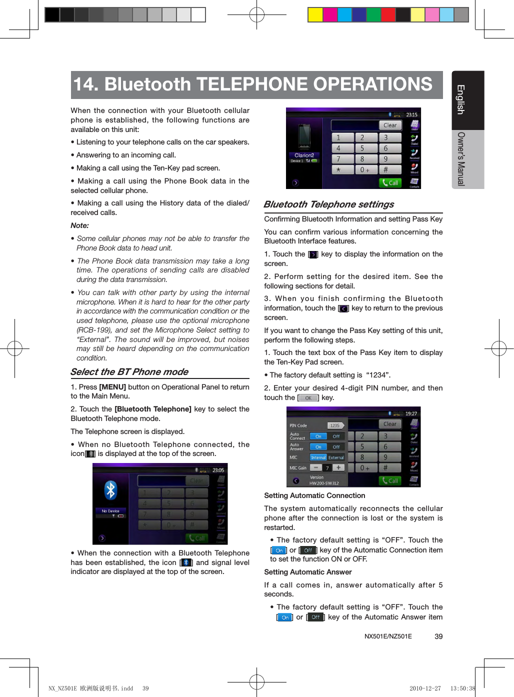 NX501E/NZ501E             39EnglishEnglishOwner&rsquo;s ManualWhen the connection with your Bluetooth cellular phone is established, the following functions are available on this unit:&bull; Listening to your telephone calls on the car speakers.&bull; Answering to an incoming call.&bull; Making a call using the Ten-Key pad screen.&bull; Making a call using the Phone Book data in the selected cellular phone.&bull; Making a call using the History data of the dialed/received calls.Note:&bull; Some cellular phones may not be able to transfer the Phone Book data to head unit.&bull; The Phone Book data transmission may take a long time. The operations of sending calls are disabled during the data transmission.&bull; You can  talk with  other party  by using  the internal microphone. When it is hard to hear for the other party in accordance with the communication condition or the used telephone, please use the  optional microphone (RCB-199), and set the Microphone Select setting to &ldquo;External&rdquo;. The sound will be improved, but noises may still be heard depending on the communication condition.Select the BT Phone mode1. Press [MENU] button on Operational Panel to return to the Main Menu.2. Touch the [Bluetooth Telephone] key to select the Bluetooth Telephone mode. The Telephone screen is displayed.&bull; When no Bluetooth Telephone connected, the icon[ ] is displayed at the top of the screen.&bull; When the connection with a Bluetooth Telephone has been established, the icon [ ] and signal level indicator are displayed at the top of the screen.Bluetooth Telephone settingsConrming Bluetooth Information and setting Pass KeyYou  can confirm various information concerning the Bluetooth Interface features.1. Touch the [ ] key to display the information on the screen.2. Perform setting for the desired item. See the following sections for detail.3. When you finish confirming the Bluetooth information, touch the [ ] key to return to the previous screen.If you want to change the Pass Key setting of this unit, perform the following steps.1. Touch the  text box of the Pass Key item  to display the Ten-Key Pad screen.&bull; The factory default setting is  &ldquo;1234&rdquo;.2. Enter your desired 4-digit PIN number, and then touch the [ ] key.Setting Automatic ConnectionThe system automatically reconnects the cellular phone after the connection is lost or the system is restarted.&bull; The factory default setting is &ldquo;OFF&rdquo;. Touch the    [] or [ ] key of the Automatic Connection item to set the function ON or OFF.Setting Automatic AnswerIf a call comes in, answer automatically after 5 seconds. &bull; The factory default setting is &ldquo;OFF&rdquo;. Touch the   [] or [ ] key of the Automatic Answer item 14. Bluetooth TELEPHONE OPERATIONSNX_NZ501E 欧洲版说明书.indd   39 2010-12-27   13:50:38