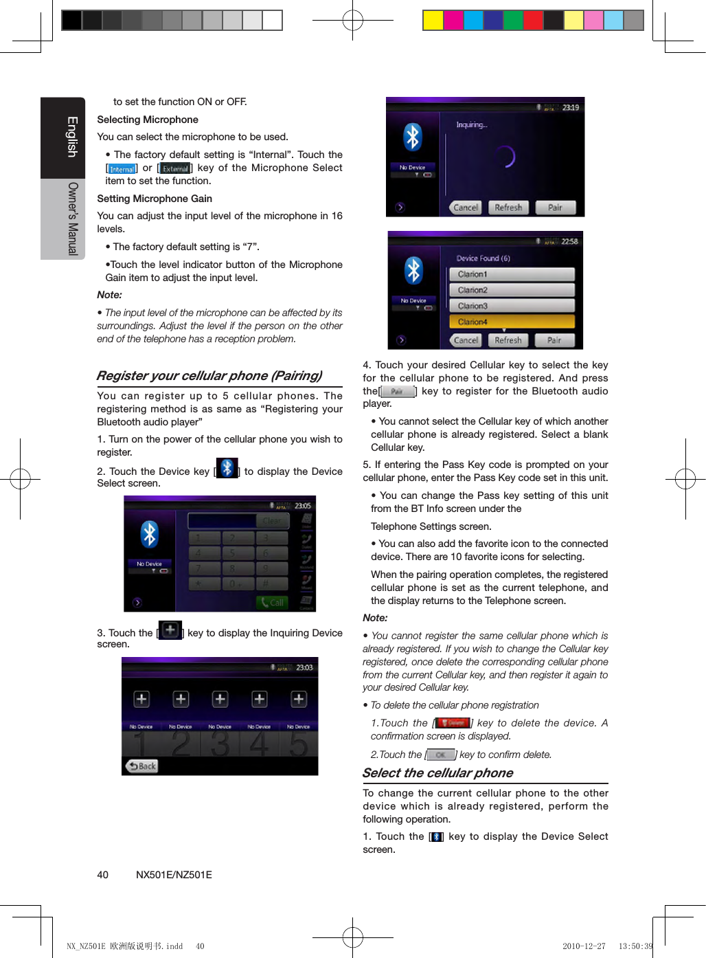 40          NX501E/NZ501EEnglishOwner&rsquo;s Manualto set the function ON or OFF.Selecting MicrophoneYou can select the microphone to be used.&bull; The factory default setting is &ldquo;Internal&rdquo;. Touch the [] or [ ] key of the Microphone Select item to set the function.Setting Microphone Gain You can adjust the input level of the microphone in 16 levels.&bull; The factory default setting is &ldquo;7&rdquo;.&bull;Touch the level indicator button of the Microphone Gain item to adjust the input level.Note:&bull; The input level of the microphone can be affected by its surroundings. Adjust the level if the person on the other end of the telephone has a reception problem.Register your cellular phone (Pairing)You  can register up  to 5  cellular phones. The registering method is  as same  as &ldquo;Registering your Bluetooth audio player&rdquo;1. Turn on the power of the cellular phone you wish to register.2. Touch the  Device key [ ] to display the Device Select screen.3. Touch the [ ] key to display the Inquiring Device screen.4. Touch your  desired Cellular key  to select  the key for the cellular phone to be registered. And  press the[ ] key to register for the Bluetooth audio player.&bull; You cannot select the Cellular key of which another cellular phone is already registered. Select a blank Cellular key.5. If entering the Pass Key code is prompted on your cellular phone, enter the Pass Key code set in this unit.&bull; You can  change the Pass key setting of this unit from the BT Info screen under theTelephone Settings screen.&bull; You can also add the favorite icon to the connected device. There are 10 favorite icons for selecting.When the pairing operation completes, the registered cellular phone is set as the current telephone, and the display returns to the Telephone screen.Note:&bull; You cannot register the same cellular phone which is already registered. If you wish to change the Cellular key registered, once delete the corresponding cellular phone from the current Cellular key, and then register it again to your desired Cellular key.&bull; To delete the cellular phone registration1.Touch the  [ ] key  to delete  the device.  A conﬁrmation screen is displayed.2.Touch the [ ] key to conﬁrm delete.Select the cellular phoneTo  change the current cellular phone  to the other device which is already registered, perform the following operation.1. Touch the  [ ] key to display the Device Select screen.NX_NZ501E 欧洲版说明书.indd   40 2010-12-27   13:50:39