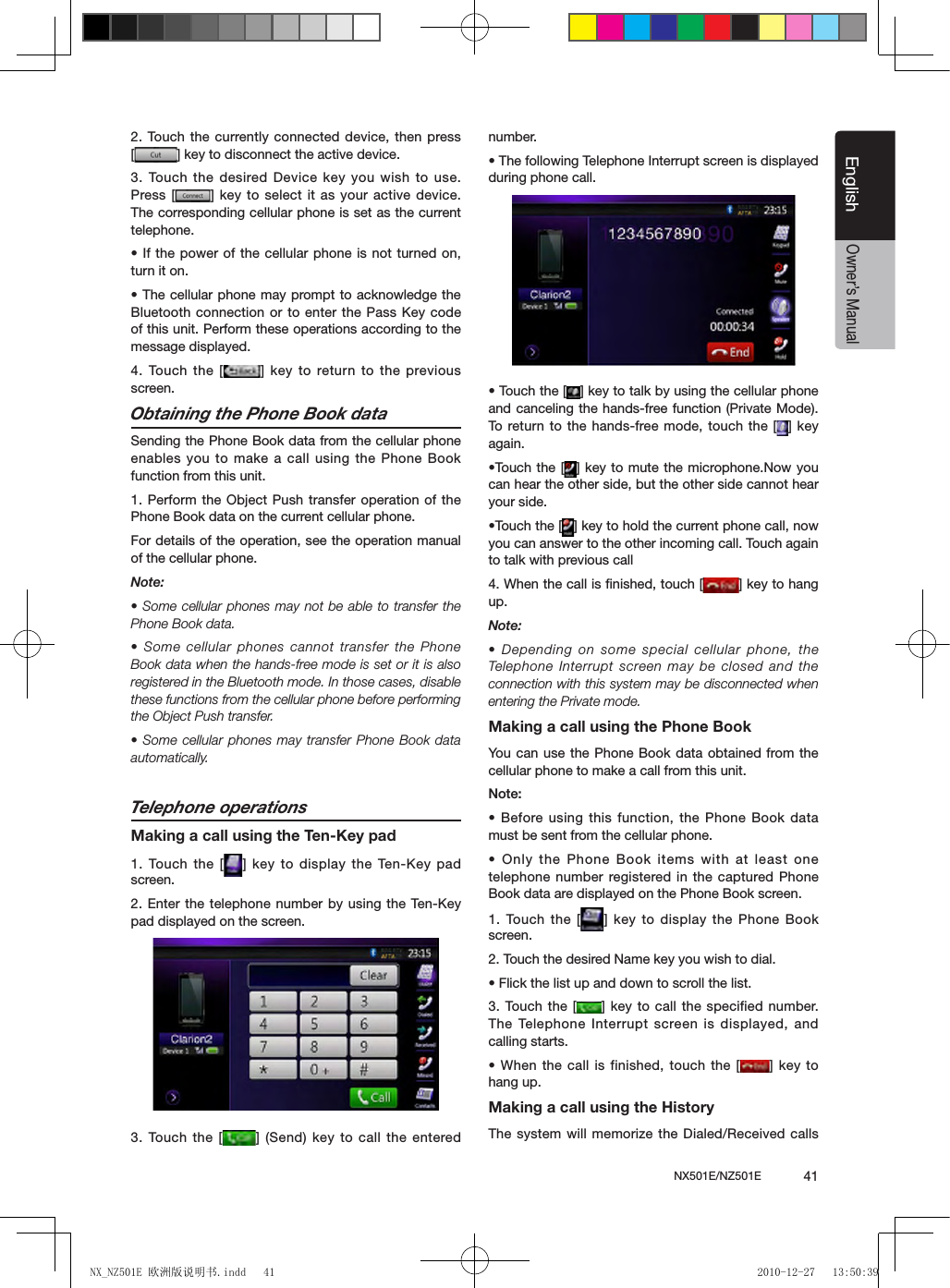 NX501E/NZ501E             41EnglishEnglishOwner&rsquo;s Manual2. Touch the  currently connected device,  then press [ ] key to disconnect the active device.3. Touch the  desired Device key  you wish  to use. Press [ ] key to select it as your active device. The corresponding cellular phone is set as the current telephone.&bull; If the power of the cellular phone is not turned on, turn it on.&bull; The cellular phone may prompt to acknowledge the Bluetooth connection or to enter the Pass Key code of this unit. Perform these operations according to the message displayed.4.  Touch  the  [ ] key to  return  to  the  previous screen.Obtaining the Phone Book dataSending the Phone Book data from the cellular phone enables you to make a call using the Phone Book function from this unit.1. Perform the Object Push transfer operation of the Phone Book data on the current cellular phone.For details of the operation, see the operation manual of the cellular phone.Note:&bull; Some cellular phones may not be able to transfer the Phone Book data.&bull; Some cellular phones cannot transfer the Phone Book data when the hands-free mode is set or it is also registered in the Bluetooth mode. In those cases, disable these functions from the cellular phone before performing the Object Push transfer.&bull; Some cellular phones may transfer Phone Book data automatically.Telephone operationsMaking a call using the Ten-Key pad1. Touch the  [ ] key  to display  the Ten-Key pad screen.2. Enter the telephone number by using the Ten-Key pad displayed on the screen.3. Touch the  [ ] (Send) key  to call  the entered number.&bull; The following Telephone Interrupt screen is displayed during phone call.&bull; Touch the [ ] key to talk by using the cellular phone and canceling the hands-free function (Private Mode). To return to the hands-free mode, touch the [ ] key again.&bull;Touch the  [ ] key to mute the microphone.Now you can hear the other side, but the other side cannot hear your side.&bull;Touch the [ ] key to hold the current phone call, now you can answer to the other incoming call. Touch again to talk with previous call4. When the call is ﬁnished, touch [ ] key to hang up. Note:&bull; Depending on some special cellular phone, the Telephone Interrupt  screen may be closed and the connection with this system may be disconnected when entering the Private mode.Making a call using the Phone BookYou  can use the Phone Book data obtained from the cellular phone to make a call from this unit.Note:&bull; Before using  this function,  the Phone Book data must be sent from the cellular phone.&bull; Only the Phone Book items with at least one telephone number registered in  the captured Phone Book data are displayed on the Phone Book screen.1. Touch the [ ] key to display the Phone Book screen.2. Touch the desired Name key you wish to dial.&bull; Flick the list up and down to scroll the list.3.  Touch  the [ ] key to call the specified number. The Telephone Interrupt  screen is displayed,  and calling starts.&bull; When the call is finished, touch  the [ ] key to hang up.Making a call using the HistoryThe system will memorize the Dialed/Received calls NX_NZ501E 欧洲版说明书.indd   41 2010-12-27   13:50:39