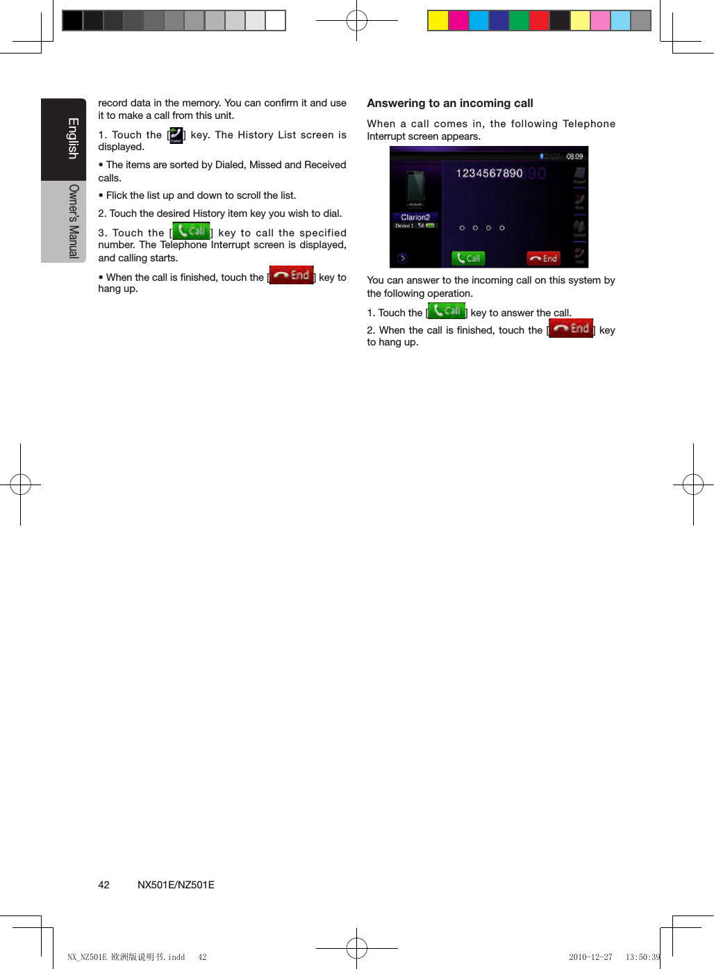 42          NX501E/NZ501EEnglishOwner&rsquo;s Manualrecord data in the memory. You can conﬁrm it and use it to make a call from this unit.1. Touch the  [ ] key. The History List screen is displayed.&bull; The items are sorted by Dialed, Missed and Received calls.&bull; Flick the list up and down to scroll the list.2. Touch the desired History item key you wish to dial.3. Touch the  [ ] key to call the specified number. The Telephone  Interrupt screen is  displayed, and calling starts.&bull; When the call is nished, touch the [ ] key to hang up.Answering to an incoming callWhen a call comes in, the following Telephone Interrupt screen appears.You can answer to the incoming call on this system by the following operation.1. Touch the [ ] key to answer the call.2. When the call is ﬁnished, touch the [ ] key to hang up.NX_NZ501E 欧洲版说明书.indd   42 2010-12-27   13:50:39