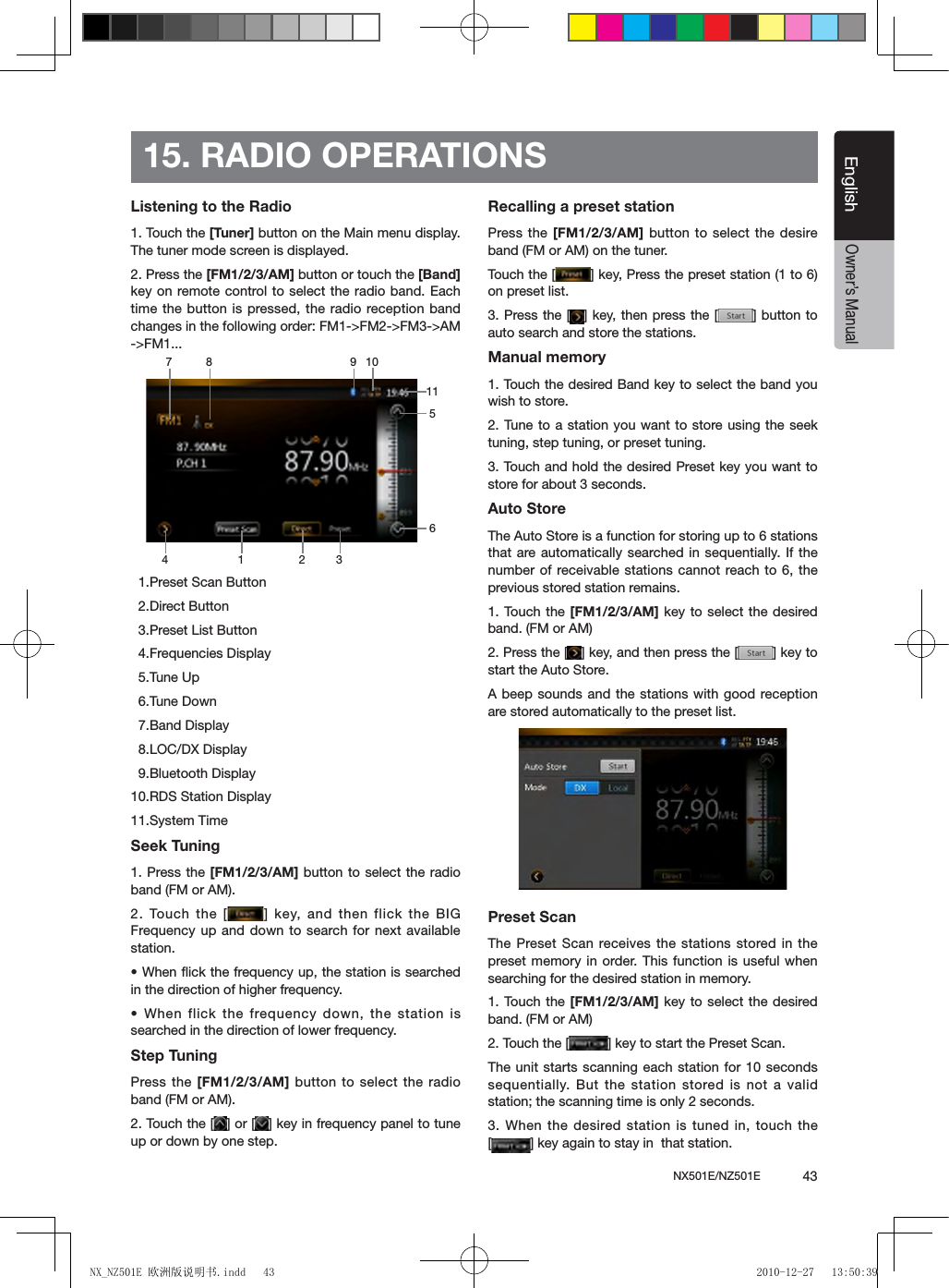 NX501E/NZ501E             43EnglishEnglishOwner&rsquo;s Manual15. RADIO OPERATIONSListening to the Radio1. Touch the [Tuner] button on the Main menu display. The tuner mode screen is displayed.2. Press the [FM1/2/3/AM] button or touch the [Band] key on remote control to select  the radio band. Each time the button is pressed, the radio reception band changes in the following order: FM1->FM2->FM3->AM ->FM1...  1.Preset Scan Button  2.Direct Button  3.Preset List Button  4.Frequencies Display  5.Tune Up  6.Tune Down  7.Band Display  8.LOC/DX Display  9.Bluetooth Display10.RDS Station Display11.System Time Seek Tuning1. Press the [FM1/2/3/AM] button to select the radio band (FM or AM).2. Touch the  [ ]  key, and then flick the BIG Frequency up and  down to  search for next available station.&bull; When ick the frequency up, the station is searched in the direction of higher frequency.&bull; When flick the frequency down, the station is searched in the direction of lower frequency.Step TuningPress the [FM1/2/3/AM]  button to select the radio band (FM or AM).2. Touch the [ ] or [ ] key in frequency panel to tune up or down by one step.Recalling a preset stationPress the [FM1/2/3/AM] button to select the desire band (FM or AM) on the tuner.Touch the [ ] key, Press the preset station (1 to 6) on preset list.3. Press the [ ] key, then press the [ ] button to auto search and store the stations.Manual memory1. Touch the desired Band key to select the band you wish to store.2. Tune to a station you want to store using the seek tuning, step tuning, or preset tuning.3. Touch and hold the desired Preset key you want to store for about 3 seconds.Auto StoreThe Auto Store is a function for storing up to 6 stations that are automatically searched in sequentially. If the number of receivable stations cannot reach to 6, the previous stored station remains.1. Touch the  [FM1/2/3/AM] key to select the desired band. (FM or AM)2. Press the [ ] key, and then press the [ ] key to start the Auto Store.A beep sounds and the stations with good reception are stored automatically to the preset list.Preset ScanThe Preset Scan receives the stations  stored in the preset memory in order. This function is useful  when searching for the desired station in memory.1. Touch the  [FM1/2/3/AM] key to select the desired band. (FM or AM)2. Touch the [ ] key to start the Preset Scan.The unit starts scanning each station for 10 seconds sequentially. But the station stored is not a valid station; the scanning time is only 2 seconds.3. When the desired station is tuned in, touch the [] key again to stay in  that station.1 328 946511710NX_NZ501E 欧洲版说明书.indd   43 2010-12-27   13:50:39
