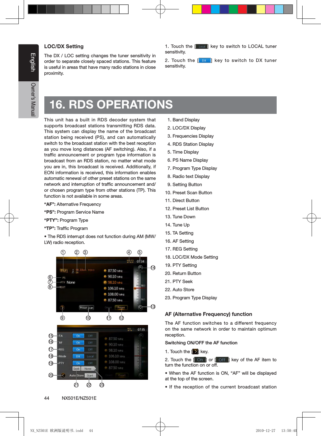 44          NX501E/NZ501EEnglishOwner&rsquo;s ManualLOC/DX SettingThe DX / LOC setting changes the tuner sensitivity in order to separate closely spaced stations. This feature is useful in areas that have many radio stations in close proximity.1. Touch the  [ ] key to switch to LOCAL tuner sensitivity.2. Touch the  [ ] key to switch to DX tuner sensitivity.16. RDS OPERATIONS  This unit has a built in RDS decoder system that supports broadcast stations transmitting RDS data. This system can display the name of the broadcast station being received (PS), and can automatically switch to the broadcast station with the best reception as you move long distances (AF switching). Also, if a traffic announcement or program type information  is broadcast from an RDS station, no matter what mode you are in, this broadcast is  received. Additionally,  if EON information is received, this information enables automatic renewal of other preset stations on the same network and interruption of trafﬁc announcement and/or chosen program type from other stations (TP). This function is not available in some areas.&ldquo;AF&rdquo;: Alternative Frequency&ldquo;PS&rdquo;: Program Service Name&ldquo;PTY&rdquo;: Program Type&ldquo;TP&rdquo;: Trafﬁc Program&bull; The RDS interrupt does not function during AM (MW/LW) radio reception.  1. Band Display  2. LOC/DX Display  3. Frequencies Display  4. RDS Station Display  5. Time Display  6. PS Name Display  7. Program Type Display  8. Radio text Display  9. Setting Button10. Preset Scan Button11. Direct Button12. Preset List Button13. Tune Down14. Tune Up15. TA Setting16. AF Setting17. REG Setting18. LOC/DX Mode Setting19. PTY Setting20. Return Button21. PTY Seek22. Auto Store23. Program Type DisplayAF (Alternative Frequency) functionThe AF function switches to a different frequency on the same network  in  order to  maintain  optimum reception.Switching ON/OFF the AF function1. Touch the [ ] key.2. Touch the [ ] or [ ] key of the AF item to turn the function on or off.&bull; When the AF function is ON, &ldquo;AF&rdquo; will be displayed at the top of the screen.&bull; If the reception of  the current broadcast station 10 12114 5913141 2 37681615171819202221 23NX_NZ501E 欧洲版说明书.indd   44 2010-12-27   13:50:40