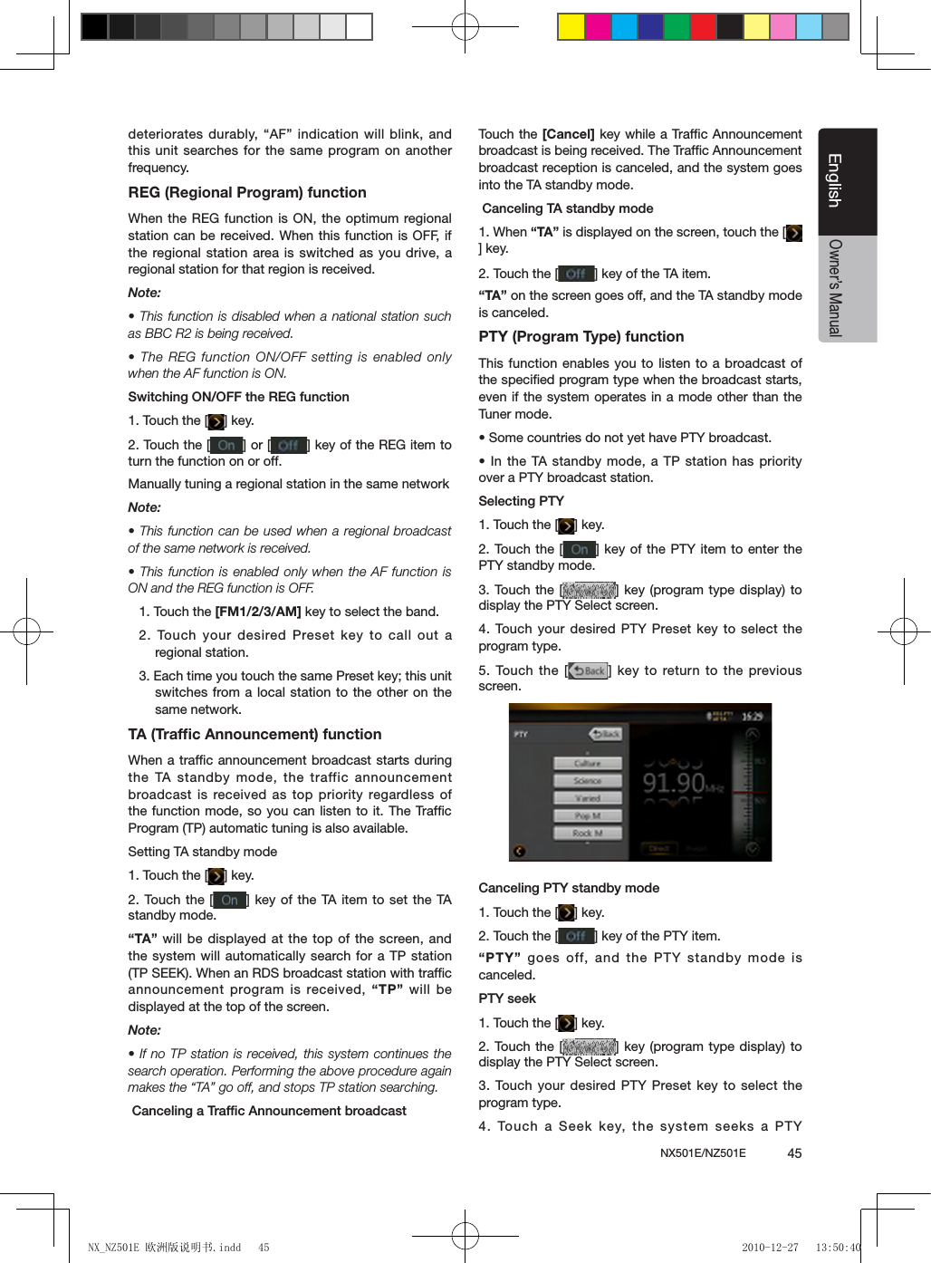 NX501E/NZ501E             45EnglishEnglishOwner&rsquo;s Manualdeteriorates durably, &ldquo;AF&rdquo;  indication will blink, and this unit searches for the same program on another frequency.REG (Regional Program) functionWhen the REG function is ON, the optimum regional station can be received. When this function is OFF, if the regional station area is switched as you drive, a regional station for that region is received.Note:&bull; This function is disabled when a national station such as BBC R2 is being received.&bull; The REG function ON/OFF setting is enabled only when the AF function is ON.Switching ON/OFF the REG function1. Touch the [ ] key.2. Touch the [ ] or [ ] key of the REG item to turn the function on or off.Manually tuning a regional station in the same networkNote:&bull; This function can be used when a regional broadcast of the same network is received.&bull; This function is enabled only when the AF function is ON and the REG function is OFF.1. Touch the [FM1/2/3/AM] key to select the band.2. Touch your  desired Preset key to call out a regional station.3. Each time you touch the same Preset key; this unit switches from a local station to the other on the same network.TA (Trafﬁc Announcement) functionWhen a trafﬁc announcement broadcast starts during the TA standby mode, the traffic announcement broadcast is received as  top priority  regardless of the function mode, so you can listen to it. The Trafﬁc Program (TP) automatic tuning is also available.Setting TA standby mode1. Touch the [ ] key.2. Touch the  [ ] key of the  TA item to set  the TA standby mode.&ldquo;TA&rdquo; will be displayed at the top of the screen, and the system will automatically search for a TP station (TP SEEK). When an RDS broadcast station with trafc announcement program is received, &ldquo;TP&rdquo; will  be displayed at the top of the screen.Note:&bull; If no TP station is received, this system continues the search operation. Performing the above procedure again makes the &ldquo;TA&rdquo; go off, and stops TP station searching.●Canceling a Trafc Announcement broadcastTouch the [Cancel] key while a Trafﬁc Announcement broadcast is being received. The Trafﬁc Announcement broadcast reception is canceled, and the system goes into the TA standby mode.●Canceling TA standby mode1. When &ldquo;TA&rdquo; is displayed on the screen, touch the [] key.2. Touch the [ ] key of the TA item.&ldquo;TA&rdquo; on the screen goes off, and the TA standby mode is canceled.PTY (Program Type) functionThis function enables you to listen to a broadcast of the speciﬁed program type when the broadcast starts, even if the system operates in a mode other than the Tuner mode.&bull; Some countries do not yet have PTY broadcast.&bull; In the TA standby mode, a TP station has priority over a PTY broadcast station.Selecting PTY1. Touch the [ ] key.2. Touch the [ ] key of the PTY item to enter the PTY standby mode.3. Touch the  [ ] key (program type display) to display the PTY Select screen.4. Touch your  desired PTY Preset key to select the program type.5. Touch the  [ ] key to return to the previous screen.Canceling PTY standby mode1. Touch the [ ] key.2. Touch the [ ] key of the PTY item.&ldquo;PTY&rdquo; goes off, and the PTY standby mode is canceled.PTY seek1. Touch the [ ] key.2. Touch the  [ ] key (program type display) to display the PTY Select screen.3. Touch your  desired PTY Preset key to select the program type.4. Touch a  Seek key, the  system seeks a PTY NX_NZ501E 欧洲版说明书.indd   45 2010-12-27   13:50:40